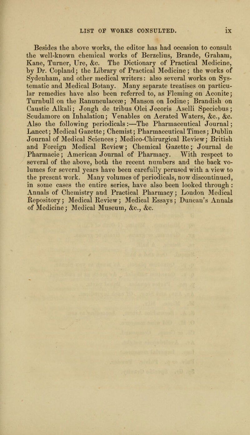 Besides the above works, the editor has had occasion to consult the well-known chemical works of Berzelius, Brande, Graham, Kane, Turner, Ure, &c. The Dictionary of Practical Medicine, by Dr. Copland; the Library of Practical Medicine; the works of Sydenham, and other medical writers: also several works on Sys- tematic and Medical Botany. Many separate treatises on particu- lar remedies have also been referred to, as Fleming on Aconite; Turnbull on the Ranunculacese; Manson on Iodine; Brandish on Caustic Alkali; Jongh de tribus Olei Jecoris Aselli Speciebus; Scudamore on Inhalation; Venables on Aerated Waters, &c, &c. Also the following periodicals:—The Pharmaceutical Journal; Lancet; Medical Gazette; Chemist; Pharmaceutical Times; Dublin Journal of Medical Sciences; Medico-Chirurgical Review; British and Foreign Medical Review; Chemical Gazette; Journal de Pharmacie; American Journal of Pharmacy. With respect to several of the above, both the recent numbers and the back vo- lumes for several years have been carefully perused with a view to the present work. Many volumes of periodicals, now discontinued, in some cases the entire series, have also been looked through : Annals of Chemistry and Practical Pharmacy; London Medical Repository; Medical Review; Medical Essays; Duncan's Annals of Medicine; Medical Museum, &c, &c.