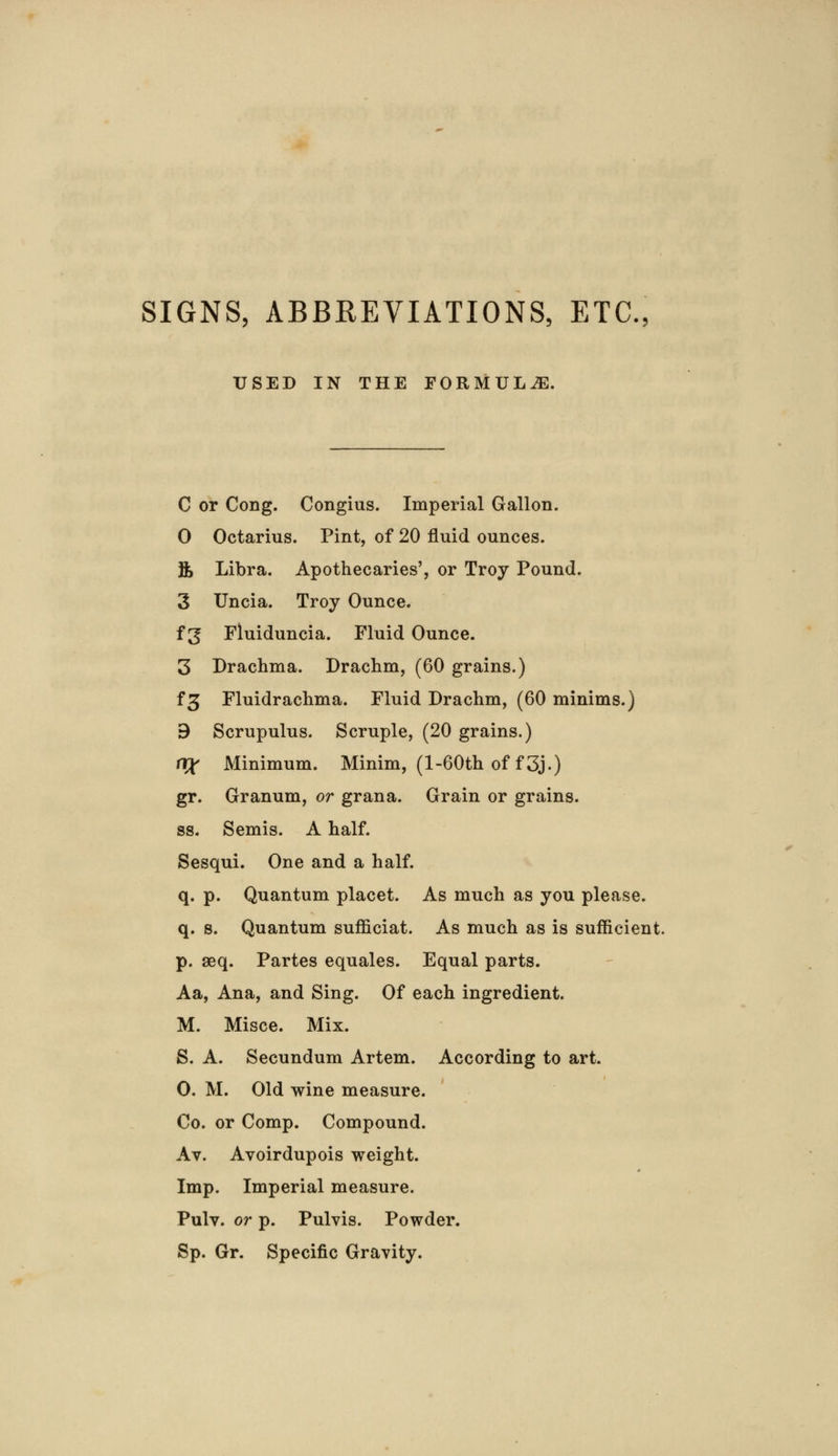SIGNS, ABBREVIATIONS, ETC., USED IN THE FORMULAE. C or Cong. Congius. Imperial Gallon. 0 Octarius. Pint, of 20 fluid ounces. ft Libra. Apothecaries', or Troy Pound. 3 Uncia. Troy Ounce. f 3 Fluiduncia. Fluid Ounce. 3 Drachma. Drachm, (60 grains.) f£ Fluidrachma. Fluid Drachm, (60 minims.) 9 Scrupulus. Scruple, (20 grains.) XXX Minimum. Minim, (1 -60th of f3j.) gr. Granum, or grana. Grain or grains. ss. Semis. A half. Sesqui. One and a half. q. p. Quantum placet. As much as you please. q. s. Quantum sufficiat. As much as is sufficient. p. seq. Partes equales. Equal parts. Aa, Ana, and Sing. Of each ingredient. M. Misce. Mix. S. A. Secundum Artem. According to art. O. M. Old wine measure. Co. or Comp. Compound. Av. Avoirdupois weight. Imp. Imperial measure. Pulv. or p. Pulvis. Powder. Sp. Gr. Specific Gravity.