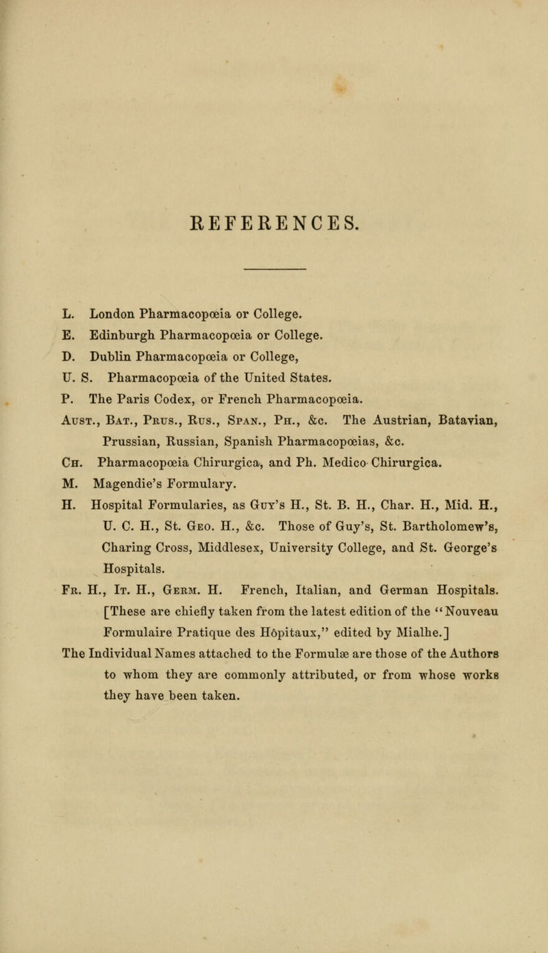 REFERENCES. L. London Pharmacopoeia or College. E. Edinburgh Pharmacopoeia or College. D. Dublin Pharmacopoeia or College, U. S. Pharmacopoeia of the United States. P. The Paris Codex, or French Pharmacopoeia. Aust., Bat., Prus., Bus., Span., Ph., &c. The Austrian, Batavian, Prussian, Russian, Spanish Pharmacopoeias, &c. Ch. Pharmacopoeia Chirurgica, and Ph. Medico Chirurgica. M. Magendie's Formulary. H. Hospital Formularies, as Guy's H., St. B. H., Char. H., Mid. H., U. C. H., St. Geo. H., &c. Those of Guy's, St. Bartholomew's, Charing Cross, Middlesex, University College, and St. George's Hospitals. Fr. H., It. H., Germ. H. French, Italian, and German Hospitals. [These are chiefly taken from the latest edition of the Nouveau Formulaire Pratique des H6pitaux, edited by Mialhe.] The Individual Names attached to the Formulae are those of the Authors to whom they are commonly attributed, or from whose works they have been taken.