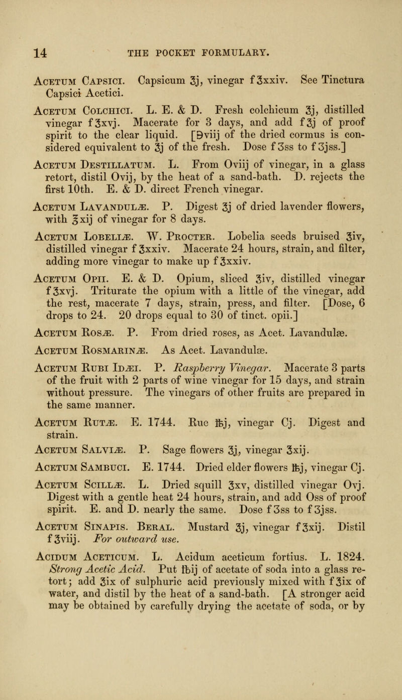 Acetum Capsici. Capsicum 3j, vinegar f 3xxiv. See Tinctura Capsici Acetici. Acetum Colchici. L. E. & D. Fresh colchicum 3j, distilled vinegar f3xvj. Macerate for 3 days, and add f3j of proof spirit to the clear liquid. [Bviij of the dried cormus is con- sidered equivalent to 3j of the fresh. Dose f 3ss to f 3jss.] Acetum Destillatum. L. From Oviij of vinegar, in a glass retort, distil Ovij, by the heat of a sand-bath. D. rejects the first 10th. E. & D. direct French vinegar. Acetum Lavandulae. P. Digest 3j of dried lavender flowers, with ^xij of vinegar for 8 days. Acetum Lobelije. W. Procter. Lobelia seeds bruised 3iv, distilled vinegar f Sxxiv. Macerate 24 hours, strain, and filter, adding more vinegar to make up f 3xxiv. Acetum Opii. E. & D. Opium, sliced 3iv, distilled vinegar f 3xvj. Triturate the opium with a little of the vinegar, add the rest, macerate 7 days, strain, press, and filter. [Dose, 6 drops to 24. 20 drops equal to 30 of tinct. opii.] Acetum Rosje. P. From dried roses, as Acet. Lavandulae. Acetum Rosmarinus. As Acet. Lavandulae. Acetum Rubi Id^ei. P. Raspberry Vinegar. Macerate 3 parts of the fruit with 2 parts of wine vinegar for 15 days, and strain without pressure. The vinegars of other fruits are prepared in the same manner. Acetum Rut^:. E. 1744. Rue Ifej, vinegar Cj. Digest and strain. Acetum Salving. P. Sage flowers 3j, vinegar 3xij. Acetum Sambuci. E. 1744. Dried elder flowers Ifej, vinegar Cj. Acetum Scill^s. L. Dried squill 3xv, distilled vinegar Ovj. Digest with a gentle heat 24 hours, strain, and add Oss of proof spirit. E. and D. nearly the same. Dose f 3ss to f 3jss. Acetum Sinapis. Beral. Mustard 3j, vinegar f 3xij. Distil f 3viij. For outward use. Acidum Aceticum. L. Acidum aceticum fortius. L. 1824. Strong Acetic Acid. Put tbij of acetate of soda into a glass re- tort; add 3ix of sulphuric acid previously mixed with f3ix of water, and distil by the heat of a sand-bath. [A stronger acid may be obtained by carefully drying the acetate of soda, or by