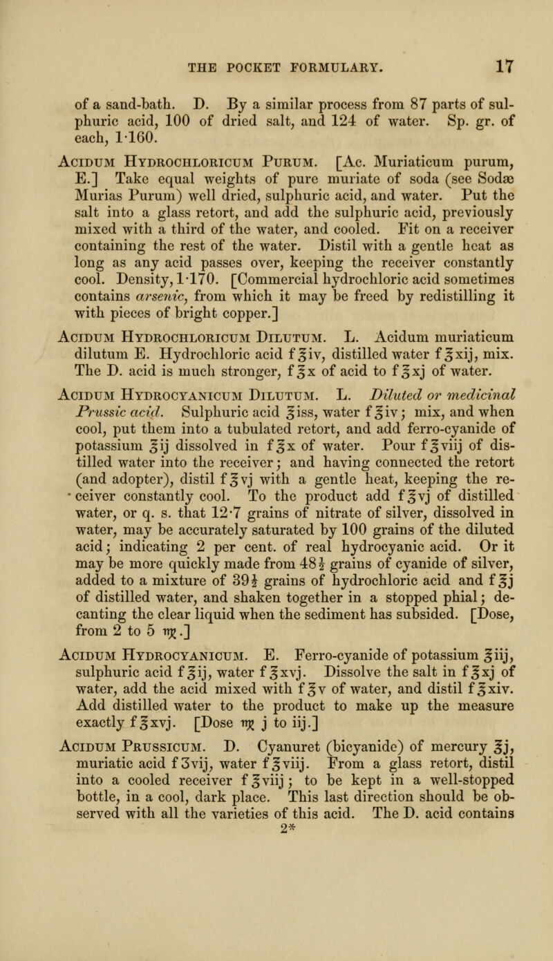 of a sand-bath. D. By a similar process from 87 parts of sul- phuric acid, 100 of dried salt, and 124 of water. Sp. gr. of each, 1-160. Acidum Hydrochloricum Purum. [Ac. Muriaticum purum, E.] Take equal weights of pure muriate of soda (see Soda* Murias Purum) well dried, sulphuric acid, and water. Put the salt into a glass retort, and add the sulphuric acid, previously mixed with a third of the water, and cooled. Fit on a receiver containing the rest of the water. Distil with a gentle heat as long as any acid passes over, keeping the receiver constantly cool. Density, 1-170. [Commercial hydrochloric acid sometimes contains arsenic, from which it may be freed by redistilling it with pieces of bright copper.] Acidum Hydrochloricum Dilutum. L. Acidum muriaticum dilutum E. Hydrochloric acid f §iv, distilled water f §xij, mix. The D. acid is much stronger, f gx of acid to f gxj of water. Acidum Hydrocyanicum Dilutum. L. Diluted or medicinal Prussic acid. Sulphuric acid giss, water f giv; mix, and when cool, put them into a tubulated retort, and add ferro-cyanide of potassium gij dissolved in f §x of water. Pour f 3viij of dis- tilled water into the receiver; and having connected the retort (and adopter), distil f gvj with a gentle heat, keeping the re- •ceiver constantly cool. To the product add fgvj of distilled water, or q. s. that 12*7 grains of nitrate of silver, dissolved in water, may be accurately saturated by 100 grains of the diluted acid; indicating 2 per cent, of real hydrocyanic acid. Or it may be more quickly made from 48 i grains of cyanide of silver, added to a mixture of 39 J grains of hydrochloric acid and f ^j of distilled water, and shaken together in a stopped phial; de- canting the clear liquid when the sediment has subsided. [Dose, from 2 to 5 trj£.] Acidum Hydrocyanicum. E. Ferro-cyanide of potassium giij, sulphuric acid f gij, water f gxvj. Dissolve the salt in f ^xj of water, add the acid mixed with fgv of water, and distil fgxiv. Add distilled water to the product to make up the measure exactly f ^xvj. [Dose v% j to iij.] Acidum Prussicum. D. Cyanuret (bicyanide) of mercury gj, muriatic acid f 3vij, water f 3viij. From a glass retort, distil into a cooled receiver fgviij; to be kept in a well-stopped bottle, in a cool, dark place. This last direction should be ob- served with all the varieties of this acid. The D. acid contains 2*
