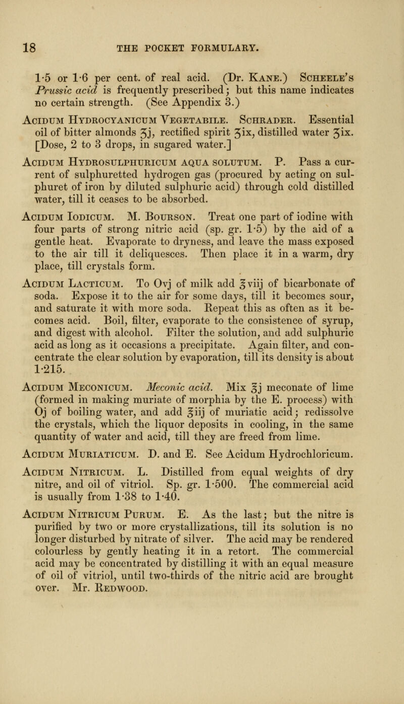 1-5 or 1-6 per cent, of real acid. (Dr. Kane.) Scheele's Prussic acid is frequently prescribed; but this name indicates no certain strength. (See Appendix 3.) Acidum Hydrocyanicum Vegetabile. Schrader. Essential oil of bitter almonds 3J> rectified spirit 3ix, distilled water 3ix. [Dose, 2 to 3 drops, in sugared water.] Acidum Hydrosulphuricum aqua solutum. P. Pass a cur- rent of sulphuretted hydrogen gas (procured by acting on sul- phuret of iron by diluted sulphuric acid) through cold distilled water, till it ceases to be absorbed. Acidum Iodicum. M. Bourson. Treat one part of iodine with four parts of strong nitric acid (sp. gr. 1*5) by the aid of a gentle heat. Evaporate to dryness, and leave the mass exposed to the air till it deliquesces. Then place it in a warm, dry place, till crystals form. Acidum Lacticum. To Ovj of milk add gviij of bicarbonate of soda. Expose it to the air for some days, till it becomes sour, and saturate it with more soda. Repeat this as often as it be- comes acid. Boil, filter, evaporate to the consistence of syrup, and digest with alcohol. Filter the solution, and add sulphuric acid as long as it occasions a precipitate. Again filter, and con- centrate the clear solution by evaporation, till its density is about 1-215. Acidum Meconicum. Meconic acid. Mix §j meconate of lime (formed in making muriate of morphia by the E. process) with Oj of boiling water, and add giij of muriatic acid; redissolve the crystals, which the liquor deposits in cooling, in the same quantity of water and acid, till they are freed from lime. Acidum Muriaticum. D. and E. See Acidum Hydrochloricum. Acidum Nitricum. L. Distilled from equal weights of dry nitre, and oil of vitriol. Sp. gr. 1-500. The commercial acid is usually from 1-38 to 1-40. Acidum Nitricum Purum. E. As the last; but the nitre is purified by two or more crystallizations, till its solution is no longer disturbed by nitrate of silver. The acid may be rendered colourless by gently heating it in a retort. The commercial acid may be concentrated by distilling it with an equal measure of oil of vitriol, until two-thirds of the nitric acid are brought over. Mr. Redwood.