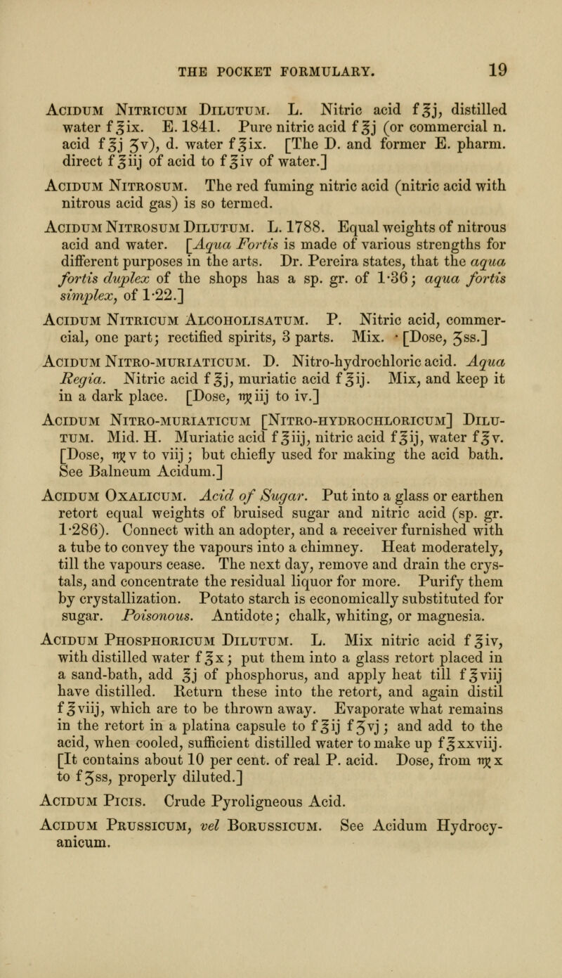 Acidum Nitricum DiLUTUM. L. Nitric acid fgj, distilled water f gix. E. 1841. Pure nitric acid f 3j (or commercial n. acid f gj 3v), d. water f gix. [The D. and former E. pharm. direct jf giij of acid to fgiv of water.] Acidum Nitrosum. The red fuming nitric acid (nitric acid with nitrous acid gas) is so termed. Acidum Nitrosum Dilutum. L. 1788. Equal weights of nitrous acid and water. [Aqua Fortis is made of various strengths for different purposes in the arts. Dr. Pereira states, that the aqua fortis duplex of the shops has a sp. gr. of 1*36; aqua fortis simplex, of 1*22.] Acidum Nitricum Alcoholisatum. P. Nitric acid, commer- cial, one part; rectified spirits, 3 parts. Mix. i [Dose, 3ss.] Acidum Nitro-muriaticum. D. Nitro-hydrochloric acid. Aqua Regia. Nitric acid f gj, muriatic acid f gij. Mix, and keep it in a dark place. [Dose, ir^iij to iv.] Acidum Nitro-muriaticum [Nitro-hydrochloricum] Dilu- tum. Mid. H. Muriatic acid f giij, nitric acid fgij, water f §v. [Dose, it£ v to viij ; but chiefly used for making the acid bath. See Balneum Acidum.] Acidum Oxalicum. Acid of Sugar. Put into a glass or earthen retort equal weights of bruised sugar and nitric acid (sp. gr. 1*286). Connect with an adopter, and a receiver furnished with a tube to convey the vapours into a chimney. Heat moderately, till the vapours cease. The next day, remove and drain the crys- tals, and concentrate the residual liquor for more. Purify them by crystallization. Potato starch is economically substituted for sugar. Poisonous. Antidote; chalk, whiting, or magnesia. Acidum Phosphoricum Dilutum. L. Mix nitric acid f giv, with distilled water f gx; put them into a glass retort placed in a sand-bath, add gj of phosphorus, and apply heat till f § viij have distilled. Return these into the retort, and again distil f gviij, which are to be thrown away. Evaporate what remains in the retort in a platina capsule to f gij f Jvj ; and add to the acid, when cooled, sufficient distilled water to make up f gxxviij. [It contains about 10 per cent, of real P. acid. Dose, from n^x to f 5ss, properly diluted.] Acidum Picis. Crude Pyroligneous Acid. Acidum Prussicum, vel Borussicum. See Acidum Hydrocy- anicum.