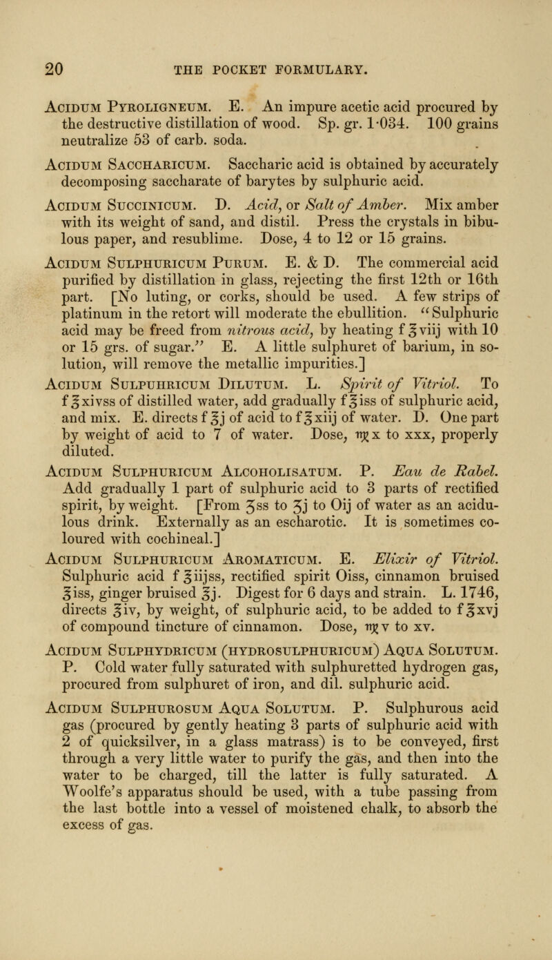 Acidum Pyroligneum. E. An impure acetic acid procured by the destructive distillation of wood. Sp. gr. 1-034. 100 grains neutralize 53 of carb. soda. Acidum Saccharicum. Saccharic acid is obtained by accurately decomposing saccharate of barytes by sulphuric acid. Acidum Succinicum. D. Acid, or Salt of Amber. Mix amber with its weight of sand, and distil. Press the crystals in bibu- lous paper, and resublime. Dose, 4 to 12 or 15 grains. Acidum Sulphuricum Purum. E. & D. The commercial acid purified by distillation in glass, rejecting the first 12th or 16th part. [No luting, or corks, should be used. A few strips of platinum in the retort will moderate the ebullition.  Sulphuric acid may be freed from nitrous acid, by heating f § viij with 10 or 15 grs. of sugar. E. A little sulphuret of barium, in so- lution, will remove the metallic impurities.] Acidum Sulpuhricum Dilutum. L. Spirit of Vitriol. To f ^xivss of distilled water, add gradually f §iss of sulphuric acid, and mix. E. directs f §j of acid to f gxiij of water. D. One part by weight of acid to 7 of water. Dose, irj^x to xxx, properly diluted. Acidum Sulphuricum Alcoholisatum. P. Eau de Rabel. Add gradually 1 part of sulphuric acid to 3 parts of rectified spirit, by weight. [From 3ss to Jj to Oij of water as an acidu- lous drink. Externally as an escharotic. It is sometimes co- loured with cochineal.] Acidum Sulphuricum Aromaticum. E. Elixir of Vitriol. Sulphuric acid f giijss, rectified spirit Oiss, cinnamon bruised giss, ginger bruised §j. Digest for 6 days and strain. L. 1746, directs giv, by weight, of sulphuric acid, to be added to f §xvj of compound tincture of cinnamon. Dose, tr^v to xv. Acidum Sulphydricum (hydrosulphuricum) Aqua Solutum. P. Cold water fully saturated with sulphuretted hydrogen gas, procured from sulphuret of iron, and dil. sulphuric acid. Acidum Sulphurosum Aqua Solutum. P. Sulphurous acid gas (procured by gently heating 3 parts of sulphuric acid with 2 of quicksilver, in a glass matrass) is to be conveyed, first through a very little water to purify the gas, and then into the water to be charged, till the latter is fully saturated. A Woolfe's apparatus should be used, with a tube passing from the last bottle into a vessel of moistened chalk, to absorb the excess of gas.