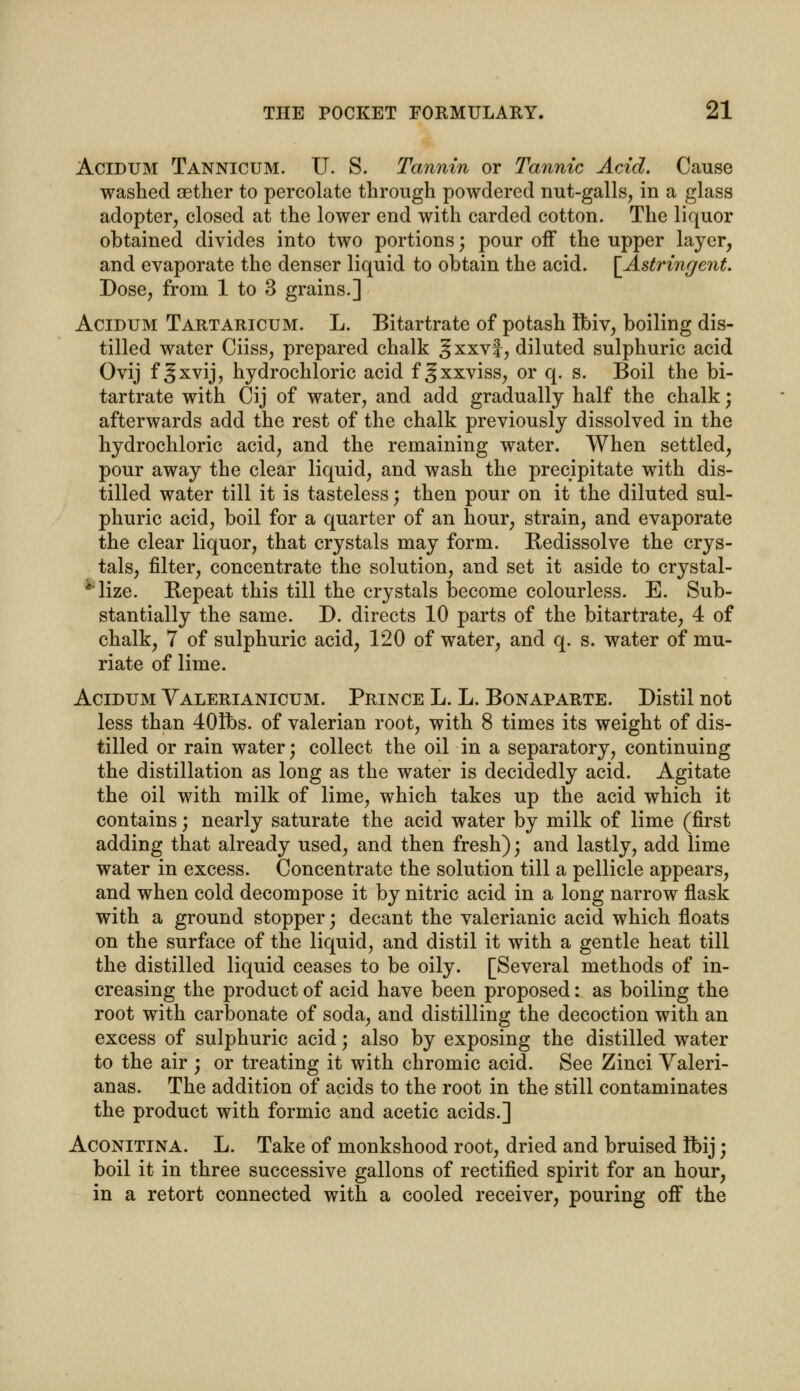 Acidum Tannicum. U. S. Tannin or Tannic Acid. Cause washed aether to percolate through powdered nut-galls, in a glass adopter, closed at the lower end with carded cotton. The liquor obtained divides into two portions; pour off the upper layer, and evaporate the denser liquid to obtain the acid. [Astringent. Dose, from 1 to 3 grains.] Acidum Tartaricum. L. Bitartrate of potash Ibiv, boiling dis- tilled water Ciiss, prepared chalk §xxv|, diluted sulphuric acid Ovij f gxvij, hydrochloric acid f gxxviss, or q. s. Boil the bi- tartrate with Cij of water, and add gradually half the chalk; afterwards add the rest of the chalk previously dissolved in the hydrochloric acid, and the remaining water. When settled, pour away the clear liquid, and wash the precipitate with dis- tilled water till it is tasteless; then pour on it the diluted sul- phuric acid, boil for a quarter of an hour, strain, and evaporate the clear liquor, that crystals may form. Kedissolve the crys- tals, filter, concentrate the solution, and set it aside to crystal- lize. Repeat this till the crystals become colourless. E. Sub- stantially the same. D. directs 10 parts of the bitartrate, 4 of chalk, 7 of sulphuric acid, 120 of water, and q. s. water of mu- riate of lime. Acidum Yalerianicum. Prince L. L. Bonaparte. Distil not less than 401bs. of valerian root, with 8 times its weight of dis- tilled or rain water; collect the oil in a separatory, continuing the distillation as long as the water is decidedly acid. Agitate the oil with milk of lime, which takes up the acid which it contains; nearly saturate the acid water by milk of lime (first adding that already used, and then fresh); and lastly, add lime water in excess. Concentrate the solution till a pellicle appears, and when cold decompose it by nitric acid in a long narrow flask with a ground stopper; decant the valerianic acid which floats on the surface of the liquid, and distil it with a gentle heat till the distilled liquid ceases to be oily. [Several methods of in- creasing the product of acid have been proposed: as boiling the root with carbonate of soda, and distilling the decoction with an excess of sulphuric acid; also by exposing the distilled water to the air ; or treating it with chromic acid. See Zinci Valeri- anas. The addition of acids to the root in the still contaminates the product with formic and acetic acids.] Aconitina. L. Take of monkshood root, dried and bruised Ibij; boil it in three successive gallons of rectified spirit for an hour, in a retort connected with a cooled receiver, pouring off the