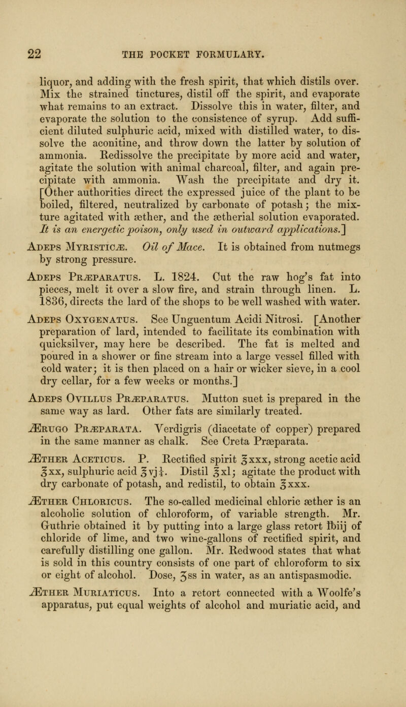 liquor, and adding with the fresh spirit, that which distils over. Mix the strained tinctures, distil off the spirit, and evaporate what remains to an extract. Dissolve this in water, filter, and evaporate the solution to the consistence of syrup. Add suffi- cient diluted sulphuric acid, mixed with distilled water, to dis- solve the aconitine, and throw down the latter by solution of ammonia. Redissolve the precipitate by more acid and water, agitate the solution with animal charcoal, filter, and again pre- cipitate with ammonia. Wash the precipitate and dry it. [Other authorities direct the expressed juice of the plant to be boiled, filtered, neutralized by carbonate of potash; the mix- ture agitated with aether, and the setherial solution evaporated. It is an energetic poison, only used in outward applications.] Adeps Myristicje. Oil of Mace. It is obtained from nutmegs by strong pressure. Adeps Pr^eparatus. L. 1824. Cut the raw hog's fat into pieces, melt it over a slow fire, and strain through linen. L. 1836, directs the lard of the shops to be well washed with water. Adeps Oxygenatus. See Unguentum Acidi Nitrosi. [Another preparation of lard, intended to facilitate its combination with quicksilver, may here be described. The fat is melted and poured in a shower or fine stream into a large vessel filled with cold water; it is then placed on a hair or wicker sieve, in a cool dry cellar, for a few weeks or months.] Adeps Ovillus Pr^eparatus. Mutton suet is prepared in the same way as lard. Other fats are similarly treated. -ZErugo Pr^eparata. Verdigris (diacetate of copper) prepared in the same manner as chalk. See Creta Praeparata. JEther Aceticus. P. Rectified spirit §xxx, strong acetic acid § xx, sulphuric acid gvji. Distil gxl; agitate the product with dry carbonate of potash, and redistil, to obtain § xxx. iETHER Chloricus. The so-called medicinal chloric aether is an alcoholic solution of chloroform, of variable strength. Mr. Guthrie obtained it by putting into a large glass retort ibiij of chloride of lime, and two wine-gallons of rectified spirit, and carefully distilling one gallon. Mr. Redwood states that what is sold in this country consists of one part of chloroform to six or eight of alcohol. Dose, 3ss in water, as an antispasmodic. iETHER Muriaticus. Into a retort connected with a Woolfe's apparatus, put equal weights of alcohol and muriatic acid, and