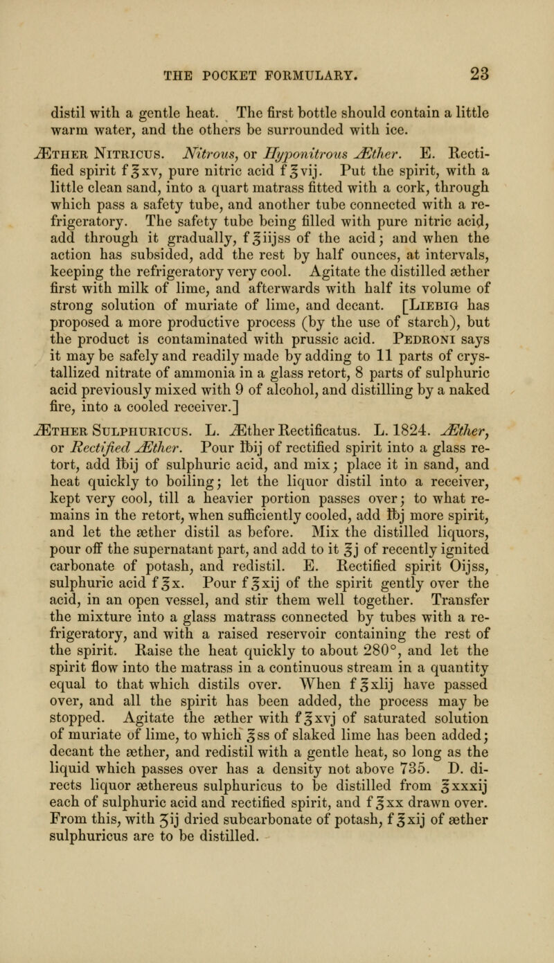 distil with a gentle heat. The first bottle should contain a little warm water, and the others be surrounded with ice. iETHER Nitricus. Nitrous, or Hyponitrous JEther. E. Recti- fied spirit f §xv, pure nitric acid f g vij. Put the spirit, with a little clean sand, into a quart matrass fitted with a cork, through which pass a safety tube, and another tube connected with a re- frigeratory. The safety tube being filled with pure nitric acid, add through it gradually, f giijss of the acid; and when the action has subsided, add the rest by half ounces, at intervals, keeping the refrigeratory very cool. Agitate the distilled aether first with milk of lime, and afterwards with half its volume of strong solution of muriate of lime, and decant. [Liebig has proposed a more productive process (by the use of starch), but the product is contaminated with prussic acid. Pedroni says it maybe safely and readily made by adding to 11 parts of crys- tallized nitrate of ammonia in a glass retort, 8 parts of sulphuric acid previously mixed with 9 of alcohol, and distilling by a naked fire, into a cooled receiver.] iETHER Sulphuricus. L. JEther Rectificatus. L. 1824. JEther, or Rectified jEther. Pour Ibij of rectified spirit into a glass re- tort, add Ibij of sulphuric acid, and mix; place it in sand, and heat quickly to boiling; let the liquor distil into a receiver, kept very cool, till a heavier portion passes over; to what re- mains in the retort, when sufficiently cooled, add Ibj more spirit, and let the aether distil as before. Mix the distilled liquors, pour oif the supernatant part, and add to it g j of recently ignited carbonate of potash, and redistil. E. Rectified spirit Oijss, sulphuric acid f §x. Pour f gxij of the spirit gently over the acid, in an open vessel, and stir them well together. Transfer the mixture into a glass matrass connected by tubes with a re- frigeratory, and with a raised reservoir containing the rest of the spirit. Raise the heat quickly to about 280°, and let the spirit flow into the matrass in a continuous stream in a quantity equal to that which distils over. When f § xlij have passed over, and all the spirit has been added, the process may be stopped. Agitate the aether with f §xvj of saturated solution of muriate of lime, to which §ss of slaked lime has been added; decant the aether, and redistil with a gentle heat, so long as the liquid which passes over has a density not above 735. D. di- rects liquor aethereus sulphuricus to be distilled from gxxxij each of sulphuric acid and rectified spirit, and f g xx drawn over. From this, with Jij dried subcarbonate of potash, f gxij of aether sulphuricus are to be distilled.