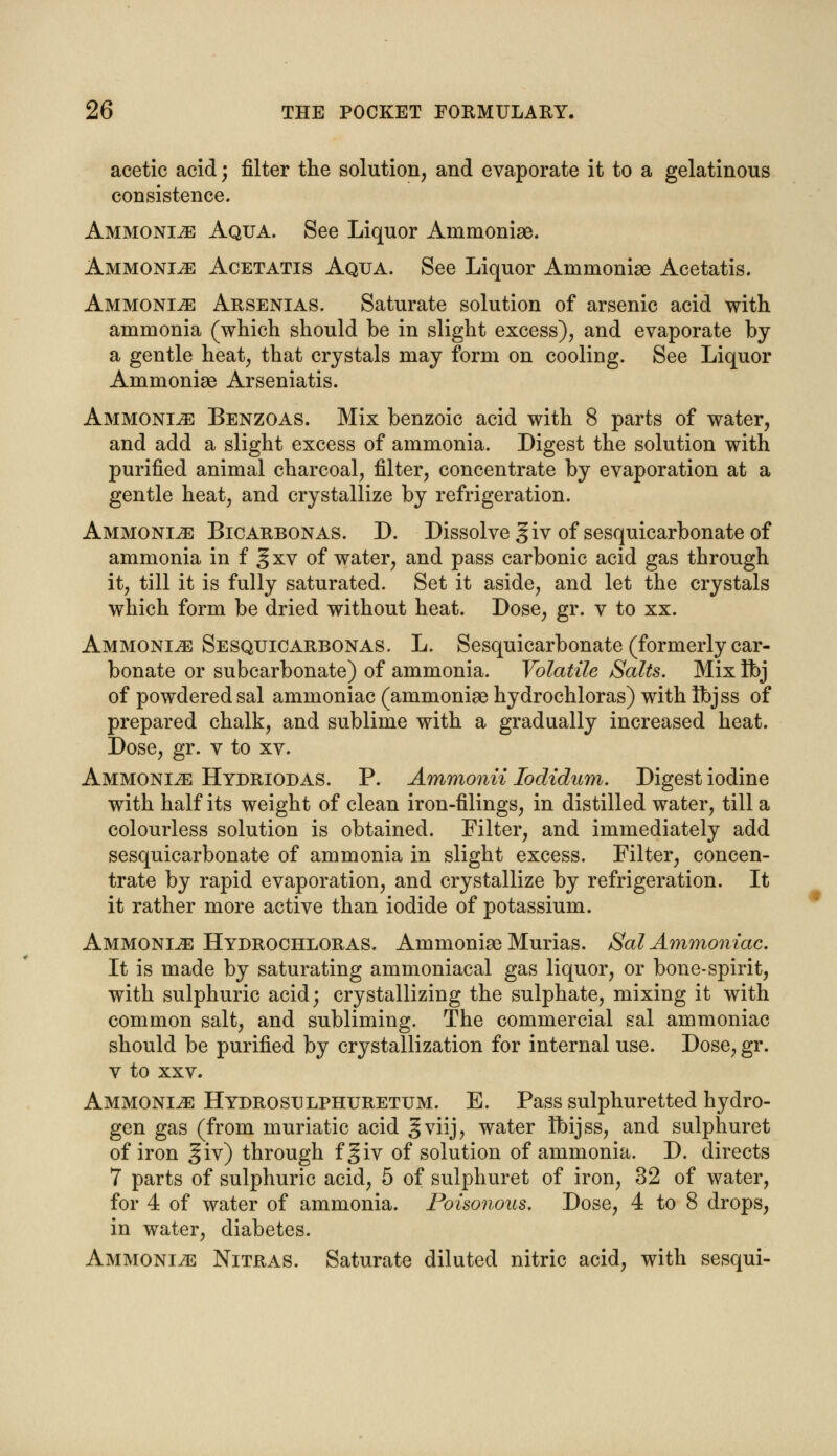 acetic acid; filter the solution, and evaporate it to a gelatinous consistence. Ammonia Aqua. See Liquor Ammoniae. Ammonia Acetatis Aqua. See Liquor Ammoniae Acetatis. Ammonia Arsenias. Saturate solution of arsenic acid with ammonia (which should be in slight excess), and evaporate by a gentle heat, that crystals may form on cooling. See Liquor Ammoniae Arseniatis. Ammonite Benzoas. Mix benzoic acid with 8 parts of water, and add a slight excess of ammonia. Digest the solution with purified animal charcoal, filter, concentrate by evaporation at a gentle heat, and crystallize by refrigeration. Ammonite Bicarbonas. D. Dissolve giv of sesquicarbonate of ammonia in f § xv of water, and pass carbonic acid gas through it, till it is fully saturated. Set it aside, and let the crystals which form be dried without heat. Dose, gr. v to xx. Ammonia Sesquicarbonas. L. Sesquicarbonate (formerly car- bonate or subcarbonate) of ammonia. Volatile Salts. Mix Ibj of powdered sal ammoniac (ammoniae hydrochloras) with Ibjss of prepared chalk, and sublime with a gradually increased heat. Dose, gr. v to xv. Ammonije Hydriodas. P. Ammonii Iodidum. Digest iodine with half its weight of clean iron-filings, in distilled water, till a colourless solution is obtained. Filter, and immediately add sesquicarbonate of ammonia in slight excess. Filter, concen- trate by rapid evaporation, and crystallize by refrigeration. It it rather more active than iodide of potassium. Ammonite Hydrochloras. Ammoniae Murias. Sal Ammoniac. It is made by saturating ammoniacal gas liquor, or bone-spirit, with sulphuric acid; crystallizing the sulphate, mixing it with common salt, and subliming. The commercial sal ammoniac should be purified by crystallization for internal use. Dose, gr. v to xxv. Ammonle Hydrosulphuretum. E. Pass sulphuretted hydro- gen gas (from muriatic acid g viij7 water Ibijss, and sulphuret of iron giv) through fgiv of solution of ammonia. D. directs 7 parts of sulphuric acid, 5 of sulphuret of iron, 32 of water, for 4 of water of ammonia. Poisonous. Dose, 4 to 8 drops, in water, diabetes. Ammonite Nitras. Saturate diluted nitric acid, with sesqui-