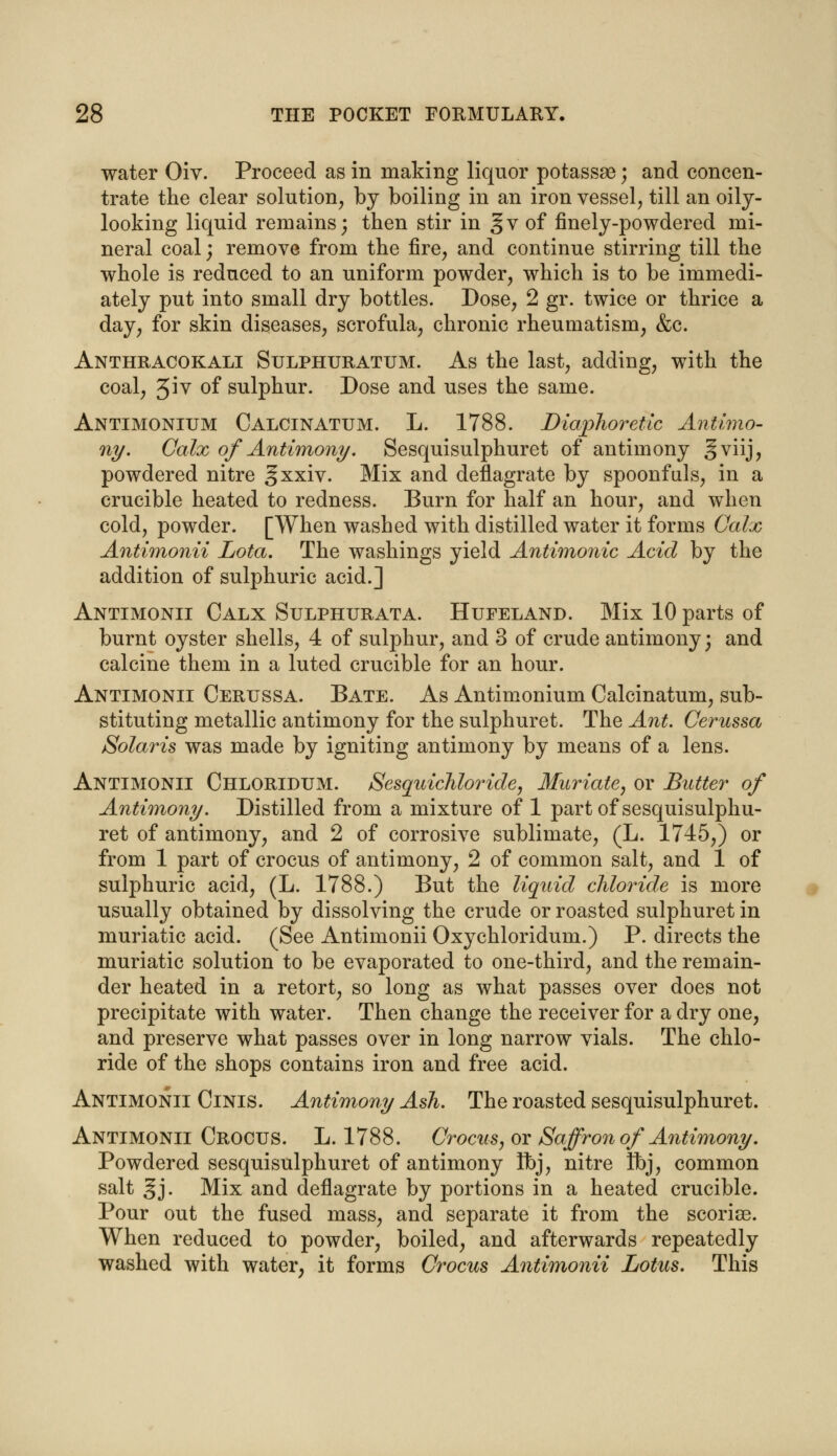 water Oiv. Proceed as in making liquor potassas; and concen- trate the clear solution, by boiling in an iron vessel, till an oily- looking liquid remains; then stir in §v of finely-powdered mi- neral coal; remove from the fire, and continue stirring till the whole is reduced to an uniform powder, which is to be immedi- ately put into small dry bottles. Dose, 2 gr. twice or thrice a day, for skin diseases, scrofula, chronic rheumatism, &c. Anthracokali Sulphuratum. As the last, adding, with the coal, 3^v of sulphur. Dose and uses the same. Antimonium Calcinatum. L. 1788. Diaphoretic Antimo- ny. Calx of Antimony. Sesquisulphuret of antimony §viij, powdered nitre gxxiv. Mix and deflagrate by spoonfuls, in a crucible heated to redness. Burn for half an hour, and when cold, powder. [When washed with distilled water it forms Calx Antimonii Lota. The washings yield Antimonic Acid by the addition of sulphuric acid.] Antimonii Calx Sulphurata. Hufeland. Mix 10 parts of burnt oyster shells, 4 of sulphur, and 3 of crude antimony; and calcine them in a luted crucible for an hour. Antimonii Cerussa. Bate. As Antimonium Calcinatum, sub- stituting metallic antimony for the sulphuret. The Ant. Cerussa Solaris was made by igniting antimony by means of a lens. Antimonii Chloridum. Sesquichloride, Muriate, or Butter of Antimony. Distilled from a mixture of 1 part of sesquisulphu- ret of antimony, and 2 of corrosive sublimate, (L. 1745,) or from 1 part of crocus of antimony, 2 of common salt, and 1 of sulphuric acid, (L. 1788.) But the liquid chloride is more usually obtained by dissolving the crude or roasted sulphuret in muriatic acid. (See Antimonii Oxychloridum.) P. directs the muriatic solution to be evaporated to one-third, and the remain- der heated in a retort, so long as what passes over does not precipitate with water. Then change the receiver for a dry one, and preserve what passes over in long narrow vials. The chlo- ride of the shops contains iron and free acid. Antimonii Cinis. Antimony Ash. The roasted sesquisulphuret. Antimonii Crocus. L. 1788. Crocus, or Saffron of Antimony. Powdered sesquisulphuret of antimony Ibj, nitre fbj, common salt gj. Mix and deflagrate by portions in a heated crucible. Pour out the fused mass, and separate it from the scoriae. When reduced to powder, boiled, and afterwards repeatedly washed with water, it forms Crocus Antimonii Lotus. This
