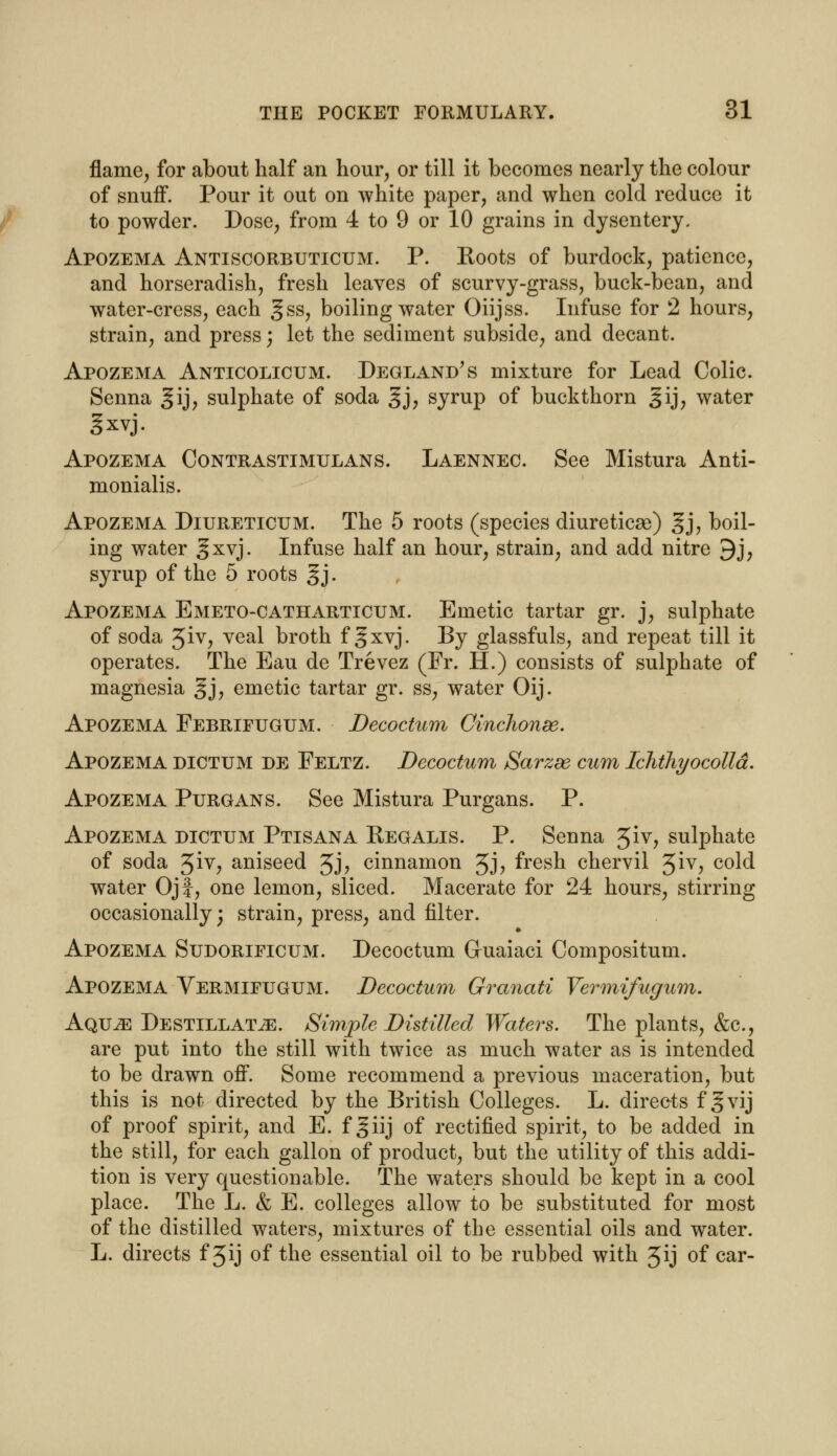 flame, for about half an hour, or till it becomes nearly the colour of snuff. Pour it out on white paper, and when cold reduce it to powder. Dose, from 4 to 9 or 10 grains in dysentery. Apozema Antiscorbuticum. P. Roots of burdock, patience, and horseradish, fresh leaves of scurvy-grass, buck-bean, and water-cress, each gss, boiling water Oiijss. Infuse for 2 hours, strain, and press) let the sediment subside, and decant. Apozema Anticolicum. Degland's mixture for Lead Colic. Senna gij, sulphate of soda gj, syrup of buckthorn gij, water gxvj. Apozema Contrastimulans. Laennec. See Mistura Anti- monialis. Apozema Diureticum. The 5 roots (species diureticse) §j, boil- ing water gxvj. Infuse half an hour, strain, and add nitre 9j, syrup of the 5 roots §j. Apozema Emeto-catharticum. Emetic tartar gr. j, sulphate of soda Jiv, veal broth f gxvj. By glassfuls, and repeat till it operates. The Eau de Trevez (Fr. H.) consists of sulphate of magnesia §j, emetic tartar gr. ss, water Oij. Apozema Febrifugum. Decoctum Cinchonee. Apozema dictum de Feltz. Decoctum Sarzee cum Ichthyocolld. Apozema Purgans. See Mistura Purgans. P. Apozema dictum Ptisana Regalis. P. Senna 5iv, sulphate of soda 3iv, aniseed Jj, cinnamon 3j, fresh chervil 3iv, cold water Ojf, one lemon, sliced. Macerate for 24 hours, stirring occasionally; strain, press, and filter. Apozema Sudorificum. Decoctum Guaiaci Compositum. Apozema Vermifugum. Decoctum Granati Vermifugum. Aqu^e DestillattE. Simple Distilled Waters. The plants, &c, are put into the still with twice as much water as is intended to be drawn off. Some recommend a previous maceration, but this is not directed by the British Colleges. L. directs fjvij of proof spirit, and E. f giij of rectified spirit, to be added in the still, for each gallon of product, but the utility of this addi- tion is very questionable. The waters should be kept in a cool place. The L. & E. colleges allow to be substituted for most of the distilled waters, mixtures of the essential oils and water. L. directs f 3ij of the essential oil to be rubbed with Jij of car-