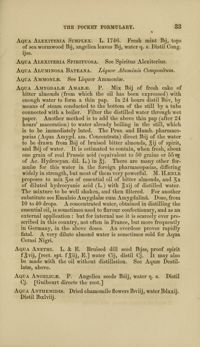 Aqua Alexiteria Simplex. L. 1746. Fresh mint Ibj, tops of sea wormwood Ibj, angelica leaves Ibj, water q. s. Distil Cong, ijss. Aqua Alexiteria Spirituosa. See Spiritus Alexiterius. Aqua Aluminosa Bateana. Liquor Aluminis Composition. Aqua Ammonite. See Liquor Ammonia). Aqua Amygdalae Amar^e. P. Mix ibij of fresh cake of bitter almonds (from which the oil has been expressed) with enough water to form a thin pap. In 24 hours distil Ibiv, by means of steam conducted to the bottom of the still by a tube connected with a boiler. Filter the distilled water through wet paper. Another method is to add the above thin pap (after 24 hours' maceration) to water already boiling in the still, which is to be immediately luted. The Prus. and Hamb. pharmaco- poeias (Aqua Amygd. am. Concentrata) direct Ibij of the water to be drawn from Ibij of bruised bitter almonds, §ij of spirit, and Ibij of water. It is estimated to contain, when fresh, about one grain of real Prussic acid (equivalent to 50 grains or 55 irj£ of Ac. Hydrocyan. dil. L.) in §j. There are many other for- mulae for this water in the foreign pharmacopoeias, differing widely in strength, but most of them very powerful. M. H^enle proposes to mix Jss of essential oil of bitter almonds, and 3x of diluted hydrocyanic acid (L.) with gxij of distilled water. The mixture to be well shaken, and then filtered. For another substitute see Emulsio Amygdalae cum Amygdalina. Dose, from 10 to 40 drops. A concentrated water, obtained in distilling the essential oil, is sometimes used to flavour confectionary, and as an external application : but for internal use it is scarcely ever pre- scribed in this country, not often in France, but more frequently in Germany, in the- above doses. An overdose proves rapidly fatal. A very dilute almond water is sometimes sold for Aqua Cerasi Nigri. Aqua Anethi. L. & E. Bruised dill seed Ibjss, proof spirit f 3vij, [rect. spt. f giij, E.] water Cij, distil Cj. It may also be made with the oil without distillation. See Aquae Destil- latae, above. Aqua Angelica. P. Angelica seeds Ibiij, water q. s. Distil Cj. [Guibourt directs the root.] Aqua Anthemidis. Dried chamomile flowers Ibviij, water tblxxij. Distil Ibxlviij.