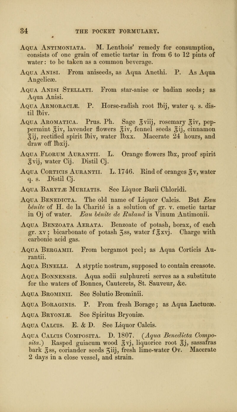 Aqua Antimoniata. M. Lenthois' remedy for consumption, consists of one grain of emetic tartar in from 6 to 12 pints of water: to be taken as a common beverage. Aqua Anisi. From aniseeds, as Aqua Anethi. P. As Aqua Angelicae. Aqua Anisi Stellati. From star-anise or badian seeds; as Aqua Anisi. Aqua Armoracije. P. Horse-radish root Ibij, water q. s. dis- til Ibiv. Aqua Aromatica. Prus. Ph. Sage §viij, rosemary giv, pep- permint giv, lavender flowers %iv, fennel seeds §ij, cinnamon gij, rectified spirit Hbiv, water Ibxx. Macerate 24 hours, and draw off Ibxij. Aqua Florum Aurantii. L. Orange flowers Ibx, proof spirit gvij, water Cij. Distil Cj. Aqua Corticis Aurantii. L. 1746. Rind of oranges gv, water q. s. Distil Cj. Aqua Baryta Muriatis. See Liquor Barii Chloridi. Aqua Benedicta. The old name of Liquor Calcis. But Eau benite of H. de la Charite is a solution of gr. v. emetic tartar in Oj of water. Eau benite de Ruland is Vinum Antimonii. Aqua Benzoata Aerata. Benzoate of potash, borax, of each gr. xv; bicarbonate of potash 3ss, water f^xvj. Charge with carbonic acid gas. Aqua Bergamii. From bergamot peel; as Aqua Corticis Au- rantii. Aqua Binelli. A styptic nostrum, supposed to contain creasote. Aqua Bonnensis. Aqua sodii sulphureti serves as a substitute for the waters of Bonnes, Cauterets, St. Sauveur, &c. Aqua Brominii. See Solutio Brominii. Aqua Boraginis. P. From fresh Borage; as Aqua Lactucae. Aqua Bryonia. See Spiritus Bryoniae. Aqua Calcis. E. & D. See Liquor Calcis. Aqua Calcis Composita. D. 1807. (Aqua Benedicta Compo- sita.) Rasped guiacum wood gvj, liquorice root ^j, sassafras bark gss, coriander seeds 3iij; fresh lime-water Ov. Macerate 2 days in a close vessel, and strain.