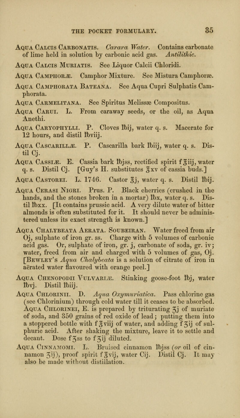 Aqua Calcis Carbonatis. Carara Water. Contains carbonate of lime held in solution by carbonic acid gas. Antilithic. Aqua Calcis Muriatis. See Liquor Calcii Chloridi. Aqua Camphors. Camphor Mixture. See Mistura Camphorae. Aqua Camphorata Bateana. See Aqua Cupri Sulphatis Cam- phorata. Aqua Carmelitana. See Spiritus Melissae Compositus. Aqua Carui. L. From caraway seeds, or the oil, as Aqua Anethi. Aqua Caryophylli. P. Cloves Ibij, water q. s. Macerate for 12 hours, and distil fbviij. Aqua CASCARiLLiE. P. Cascarilla bark Ibiij, water q. s. Dis- til Cj. Aqua Cassia. E. Cassia bark tbjss, rectified spirit fgiij, water q. s. Distil Cj. [Guy's H. substitutes gxv of cassia buds.] Aqua Castorei. L. 1746. Castor gj, water q. s. Distil ft>ij. Aqua Cerasi Nigri. Prus. P. Black cherries (crushed in the hands, and the stones broken in a mortar) Ibx, water q. s. Dis- til Ibxx. [It contains prussic acid. A very dilute water of bitter almonds is often substituted for it. It should never be adminis- tered unless its exact strength is known.] Aqua Chalybeata Aerata. Soubeiran. Water freed from air Oj, sulphate of iron gr. ss. Charge with 5 volumes of carbonic acid gas. Or, sulphate of iron, gr. j, carbonate of soda, gr. iv; water, freed from air and charged with 5 volumes of gas, Oj. [Bewley's Aqua Chalybeata is a solution of citrate of iron in aerated water flavoured with orange peel.] Aqua Chenopodii Vulvari^e. Stinking goose-foot Ibj, water Ibvj. Distil ibiij. Aqua Chlorinii. D. Aqua Oxymuriatica. Pass chlorine gas (see Chlorinium) through cold water till it ceases to be absorbed. Aqua Chlorinei, E. is prepared by triturating 3j of muriate of socla, and 350 grains of red oxide of lead; putting them into a stoppered bottle with f gviij of water, and adding f 3*j of sul- phuric acid. After shaking the mixture, leave it to settle and decant. Dose f Jss to f 3ij diluted. Aqua Cinnamomi. L. Bruised cinnamon Ibjss (or oil of cin- namon 3ij), proof spirit f gvij, water Cij. Distil Cj. It may also be made without distillation.