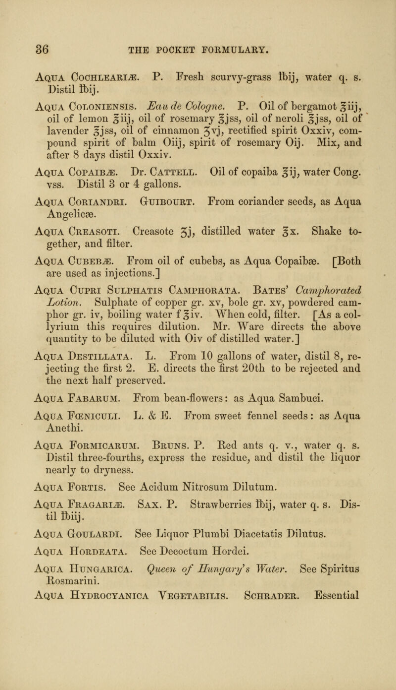 Aqua Cochleari^e. P. Fresh scurvy-grass tbij, water q. s. Distil flbij. Aqua Coloniensis. Eau de Cologne. P. Oil of bergamot giij, oil of lemon giij, oil of rosemary §jss, oil of neroli §jss; oil of lavender gjss, oil of cinnamon Jvj, rectified spirit Oxxiv, com- pound spirit of balm Oiij, spirit of rosemary Oij. Mix, and after 8 days distil Oxxiv. Aqua Copaib^e. Dr. Cattell. Oil of copaiba gij, water Cong. vss. Distil 3 or 4 gallons. Aqua Coriandri. Guibourt. From coriander seeds, as Aqua Angelicae. Aqua Creasoti. Creasote 3J> distilled water §x. Shake to- gether, and filter. Aqua Cubebje. From oil of cubebs, as Aqua Copaibae. [Both are used as injections.] Aqua Cupri Sulphatis Camphorata. Bates' Camphorated Lotion. Sulphate of copper gr. xv, bole gr. xv, powdered cam- phor gr. iv, boiling water f giv. When cold, filter. [As a col- lyrium this requires dilution. Mr. Ware directs the above quantity to be diluted with Oiv of distilled water.] Aqua Destillata. L. From 10 gallons of water, distil 8, re- jecting the first 2. E. directs the first 20th to be rejected and the next half preserved. Aqua Fabarum. From bean-flowers: as Aqua Sambuci. Aqua Fceniculi. L. & E. From sweet fennel seeds: as Aqua Anethi. Aqua Formicarum. Bruns. P. Bed ants q. v., water q. s. Distil three-fourths, express the residue, and distil the liquor nearly to dryness. Aqua Fortis. See Acidum Nitrosum Dilutum. Aqua Fragarije. Sax. P. Strawberries Ibij, water q. s. Dis- til fbiij. Aqua Goulardi. See Liquor Plumbi Diacetatis Dilutus. Aqua Hordeata. See Decoctum Hordei. Aqua Hungarica. Queen of Hungary's Water. See Spiritus Bosmarini. Aqua Hydrocyanica Vegetabilis. Schrader. Essential