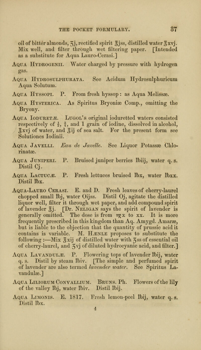 oil of bitter almonds, 3j, rectified spirit §jss, distilled water Jxvj. Mix well, and filter through wet filtering paper. [Intended as a substitute for Aqua Lauro-Cerasi.] Aqua Hydrogenii. Water charged by pressure with hydrogen gas. Aqua Hydrosulphurata. See Acidum Hydrosulphuricum Aqua Solutum. Aqua Hyssopi. P. From fresh hyssop : as Aqua Melissae. Aqua Hysterica. As Spiritus Bryonise Comp., omitting the Bryony. Aqua Ioduret^e. Lugoi/s original ioduretted waters consisted respectively of J, f, and 1 grain of iodine, dissolved in alcohol, §xvj of water, and §ij of sea salt. For the present form see Solutiones Iodinii. Aqua Javelli. Eau de Javelle. See Liquor Potassae Chlo- rinate. Aqua Juniperi. P. Bruised juniper berries Ibiij, water q. s. Distil Cj. Aqua Lactuc^e. P. Fresh lettuces bruised Ibx, water Ibxx. Distil Ibx. Aqua-Lauro Cerasi. E. and D. Fresh leaves of cherry-laurel chopped small Ibj, water Oijss. Distil Oj, agitate the distilled liquor well, filter it through wet paper, and add compound spirit of lavender §j. [Dr. Neligan says the spirit of lavender is generally omitted. The dose is from rr^x to xx. It is more frequently prescribed in this kingdom than Aq. Amygd. Amarse, but is liable to the objection that the quantity of prussic acid it contains is variable. M. Hjenle proposes to substitute the following :—Mix gxij of distilled water with 3ss of essential oil of cherry-laurel, and 3vj of diluted hydrocyanic acid, and filter.] Aqua Lavandulae. P. Flowering tops of lavender ibij, water q. s. Distil by steam ibiv. [The simple and perfumed spirit of lavender are also termed lavender ivater. See Spiritus La- vandulae.] Aqua Liliorum Convallium. Bruns. Ph. Flowers of the lily of the valley Ibj, water Ibiv. Distil ibij. Aqua Limonis. E. 1817. Fresh lemon-peel Ibij, water q. s, Distil Ibx.