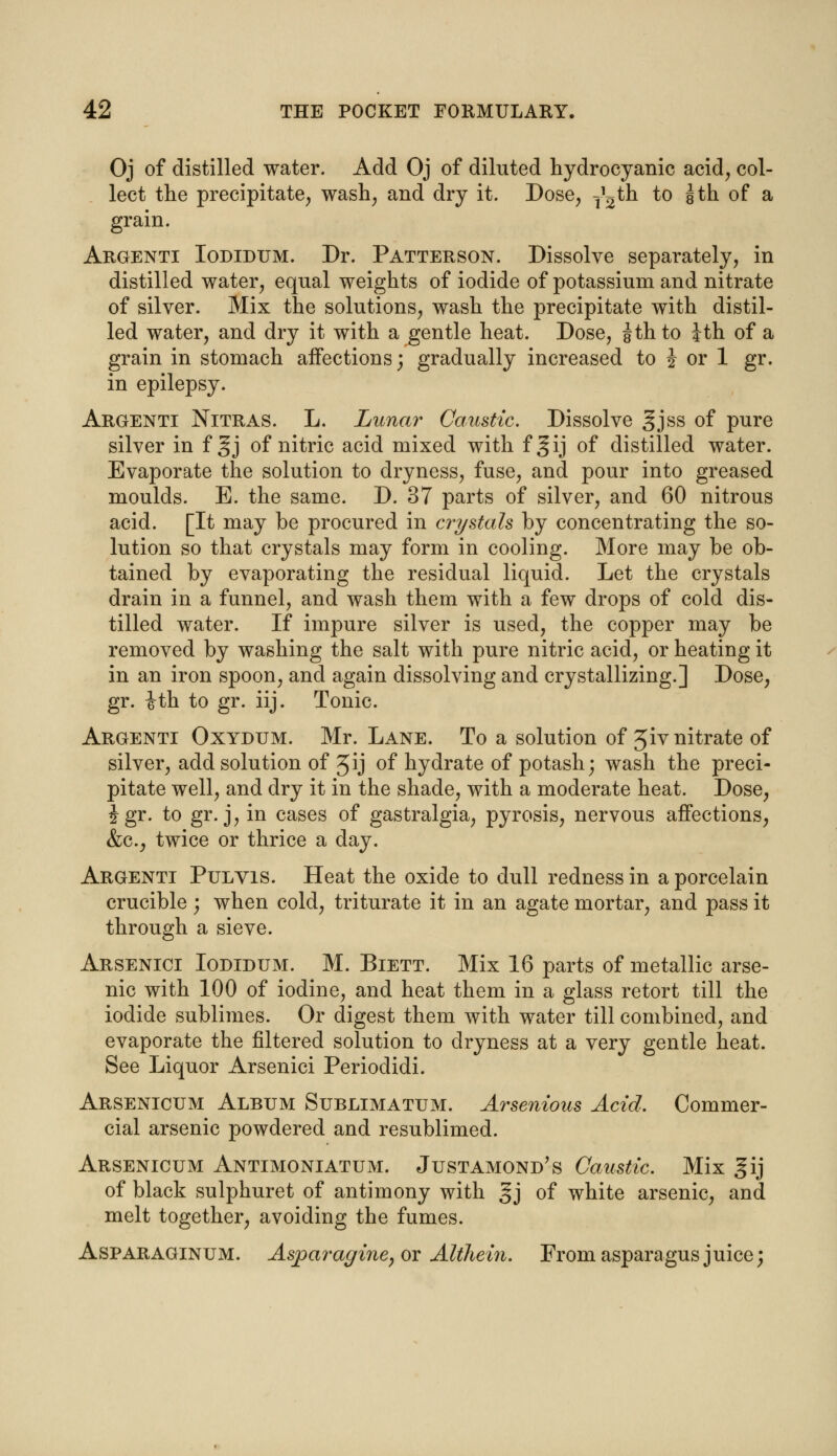 Oj of distilled water. Add Oj of diluted hydrocyanic acid, col- lect the precipitate, wash, and dry it. Dose, ^th to §th of a grain. Argenti Iodidum. Dr. Patterson. Dissolve separately, in distilled water, equal weights of iodide of potassium and nitrate of silver. Mix the solutions, wash the precipitate with distil- led water, and dry it with a gentle heat. Dose, gth to Jth of a grain in stomach aifections; gradually increased to J or 1 gr. in epilepsy. Argenti Nitras. L. Lunar Caustic. Dissolve gjss of pure silver in f §j of nitric acid mixed with fgij of distilled water. Evaporate the solution to dryness, fuse, and pour into greased moulds. E. the same. D. 37 parts of silver, and 60 nitrous acid. [It may be procured in crystals by concentrating the so- lution so that crystals may form in cooling. More may be ob- tained by evaporating the residual liquid. Let the crystals drain in a funnel, and wash them with a few drops of cold dis- tilled water. If impure silver is used, the copper may be removed by washing the salt with pure nitric acid, or heating it in an iron spoon, and again dissolving and crystallizing.] Dose, gr. ith to gr. iij. Tonic. Argenti Oxydum. Mr. Lane. To a solution of Jiv nitrate of silver, add solution of Jij of hydrate of potash; wash the preci- pitate well, and dry it in the shade, with a moderate heat. Dose, Jgr. to gr. j, in cases of gastralgia, pyrosis, nervous affections, &c, twice or thrice a day. Argenti Pulvis. Heat the oxide to dull redness in a porcelain crucible; when cold, triturate it in an agate mortar, and pass it through a sieve. Arsenici Iodidum. M. Biett. Mix 16 parts of metallic arse- nic with 100 of iodine, and heat them in a glass retort till the iodide sublimes. Or digest them with water till combined, and evaporate the filtered solution to dryness at a very gentle heat. See Liquor Arsenici Periodidi. Arsenicum Album Sublimatum. Arsenious Acid. Commer- cial arsenic powdered and resublimed. Arsenicum Antimoniatum. Justamond's Caustic. Mix §ij of black sulphuret of antimony with gj of white arsenic, and melt together, avoiding the fumes. Asparaginum. Asparagine, or Althein. From asparagus juice;