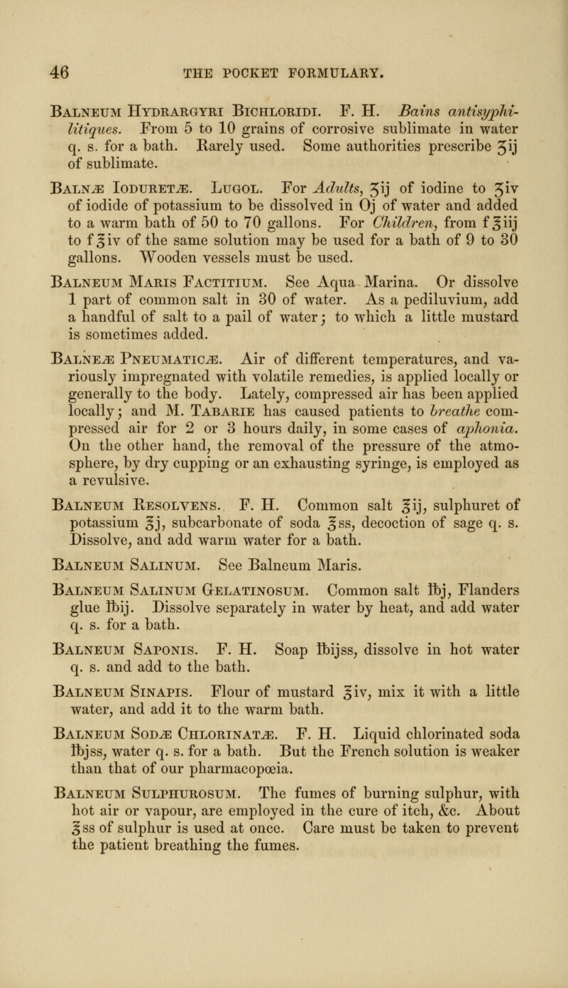 Balneum Hydrargyri Bichloridi. F. H. Bains antisyphi- litiques. From 5 to 10 grains of corrosive sublimate in water q. s. for a bath. Barely used. Some authorities prescribe 5*j of sublimate. Balne Ioduretje. Lugol. For Adults, Jij of iodine to 51V of iodide of potassium to be dissolved in Oj of water and added to a warm bath of 50 to 70 gallons. For Children, from f giij to f §iv of the same solution may be used for a bath of 9 to 30 gallons. Wooden vessels must be used. Balneum Maris Factitium. See Aqua Marina. Or dissolve 1 part of common salt in 30 of water. As a pediluvium, add a handful of salt to a pail of water; to which a little mustard is sometimes added. Balne^e Pneumatics. Air of different temperatures, and va- riously impregnated with volatile remedies, is applied locally or generally to the body. Lately, compressed air has been applied locally; and M. Tabarie has caused patients to hreathe com- pressed air for 2 or 3 hours daily, in some cases of aplionia. On the other hand, the removal of the pressure of the atmo- sphere, by dry cupping or an exhausting syringe, is employed as a revulsive. Balneum Resolvens. F. H. Common salt §ij, sulphuret of potassium §j, subcarbonate of soda gss, decoction of sage q. s. Dissolve, and add warm water for a bath. Balneum Salinum. See Balneum Maris. Balneum Salinum Gelatinosum. Common salt Ibj, Flanders glue Ibij. Dissolve separately in water by heat, and add water q. s. for a bath. Balneum Saponis. F. H. Soap Ibijss, dissolve in hot water q. s. and add to the bath. Balneum Sinapis. Flour of mustard giv, mix it with a little water, and add it to the warm bath. Balneum Sod^e Chlorinate. F. H. Liquid chlorinated soda Ibjss, water q. s. for a bath. But the French solution is weaker than that of our pharmacopoeia. Balneum Sulphurosum. The fumes of burning sulphur, with hot air or vapour, are employed in the cure of itch, &c. About gss of sulphur is used at once. Care must be taken to prevent the patient breathing the fumes.