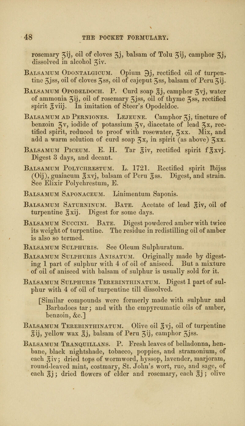 rosemary Jij; oil of cloves 3J> balsam of Tolu 5ij; camphor 3j, dissolved in alcohol Jiv. Balsamum Odontalgicum. Opium 9j, rectified oil of turpen- tine 5JSS; oil of cloves 3ss; oil of cajeput Jss, balsam of Peru 3ij. Balsamum Opodeldoch. P. Curd soap gj, camphor 3vj, water of ammonia 3ij, oil of rosemary 3jss, oil of thyme 3ss, rectified spirit gviij. In imitation of Steer's Opodeldoc. Balsamum ad Perniones. Lejeune. Camphor 3j, tincture of benzoin 3v, iodide of potassium 3v, diacetate of lead %x, rec- tified spirit, reduced to proof with rose water, 3XX- Mix, and add a warm solution of curd soap 3x, in spirit (as above) 3*x. Balsamum Piceum. E. H. Tar giv, rectified spirit fgxvj. Digest 3 days, and decant. Balsamum Polychrestum. L. 1721. Rectified spirit Ibijss (Oij), guaiacum ^xvj, balsam of Peru gss. Digest, and strain. See Elixir Polychrestum, E. Balsamum Saponaceum. Linimentum Saponis. Balsamum Saturninum. Bate. Acetate of lead giv, oil of turpentine §xij. Digest for some days. Balsamum Succini. Bate. Digest powdered amber with twice its weight of turpentine. The residue in redistilling oil of amber is also so termed. Balsamum Sulphuris. See Oleum Sulphuratum. Balsamum Sulphuris Anisatum. Originally made by digest- ing 1 part of sulphur with 4 of oil of aniseed. But a mixture of oil of aniseed with balsam of sulphur is usually sold for it. Balsamum Sulphuris Terebinthinatum. Digest 1 part of sul- phur with 4 of oil of turpentine till dissolved. [Similar compounds were formerly made with sulphur and Barbadoes tar; and with the empyreumatic oils of amber, benzoin, &c] Balsamum Terebinthinatum. Olive oil gvj, oil of turpentine §ij, yellow wax gj, balsam of Peru 3ij, camphor 3jss. Balsamum Tranquillans. P. Fresh leaves of belladonna, hen- bane, black nightshade, tobacco, poppies, and stramonium, of each giv; dried tops of wormword, hyssop, lavender, marjoram, round-leaved mint, costmary, St. John's wort, rue, and sage, of each gj ; dried flowers of elder and rosemary, each gj; olive