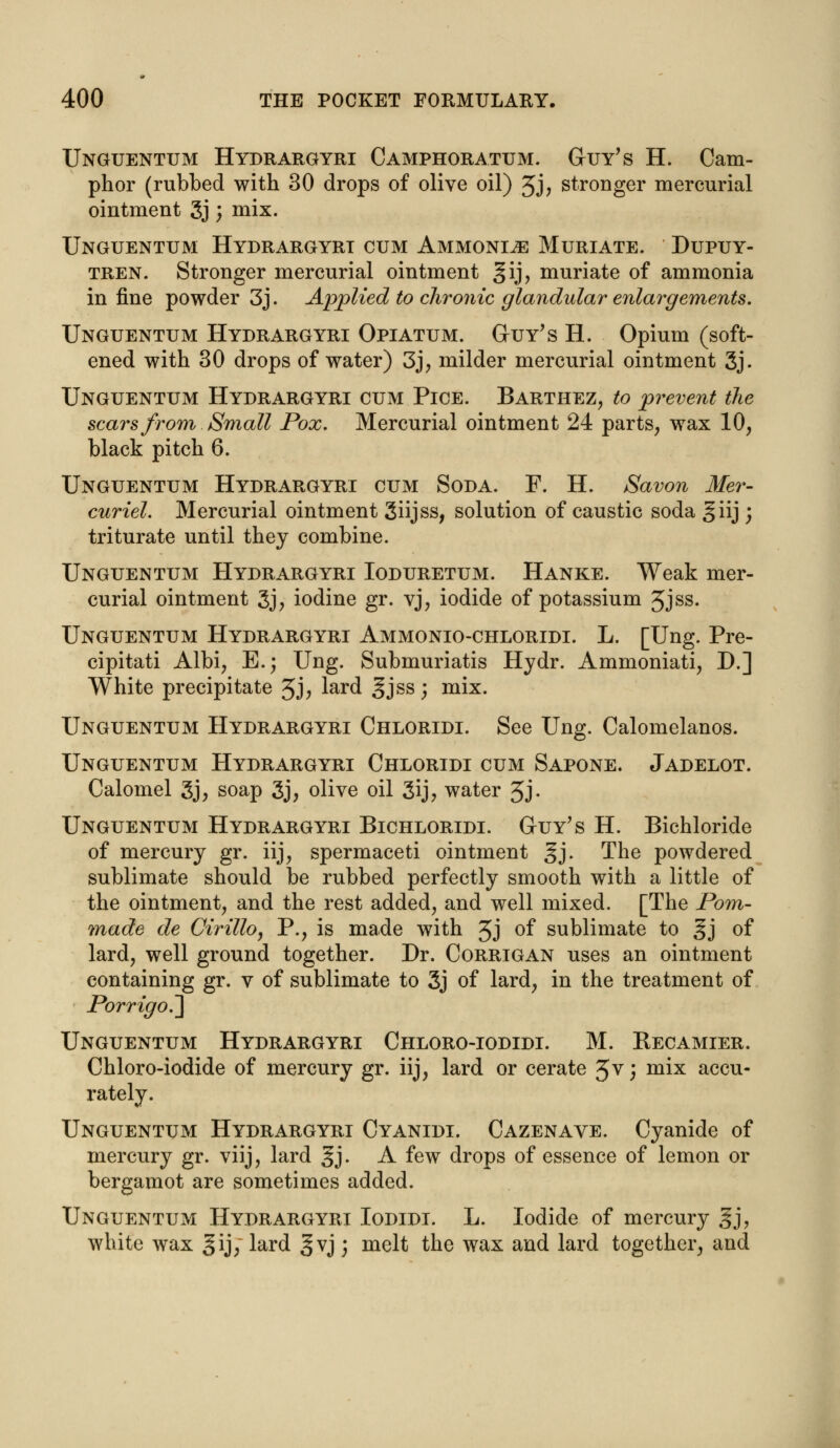 Unguentum Hydrargyri Camphoratum. Guy's H. Cam- phor (rubbed with 30 drops of olive oil) 3j, stronger mercurial ointment 3j; mix. Unguentum Hydrargyri cum Ammonite Muriate. Dupuy- tren. Stronger mercurial ointment gij, muriate of ammonia in fine powder 3j. Applied to chronic glandular enlargements. Unguentum Hydrargyri Opiatum. Guy's H. Opium (soft- ened with 30 drops of water) 3j, milder mercurial ointment 3j. Unguentum Hydrargyri cum Pice. Barthez, to prevent the scars from Small Pox. Mercurial ointment 24 parts, wax 10, black pitch 6. Unguentum Hydrargyri cum Soda. F. H. Savon Mer- curiel. Mercurial ointment Siijss, solution of caustic soda giij; triturate until they combine. Unguentum Hydrargyri Ioduretum. Hanke. Weak mer- curial ointment 3j? iodine gr. vj, iodide of potassium Jjss. Unguentum Hydrargyri Ammonio-chloridi. L. [Ung. Pre- cipitati Albi, E.; Ung. Submuriatis Hydr. Ammoniati, D.] White precipitate 3j, lard gjss; mix. Unguentum Hydrargyri Chloridi. See Ung. Calomelanos. Unguentum Hydrargyri Chloridi cum Sapone. Jadelot. Calomel 3j, soap 3j, olive oil 3ij> water 5J- Unguentum Hydrargyri Bichloridi. Guy's H. Bichloride of mercury gr. iij, spermaceti ointment gj. The powdered sublimate should be rubbed perfectly smooth with a little of the ointment, and the rest added, and well mixed. [The Pom- made de Cirillo, P., is made with 5J °f sublimate to gj of lard, well ground together. Dr. Corrigan uses an ointment containing gr. v of sublimate to 3j of lard, in the treatment of Porrigo.~] Unguentum Hydrargyri Chloro-iodidi. M. Becamier. Chloro-iodide of mercury gr. iij, lard or cerate Jv; mix accu- rately. Unguentum Hydrargyri Cyanidi. Cazenave. Cyanide of mercury gr. viij, lard §j. A few drops of essence of lemon or bergamot are sometimes added. Unguentum Hydrargyri Iodidi. L. Iodide of mercury §j, white wax ^ij; lard ^vj) melt the wax and lard together, and