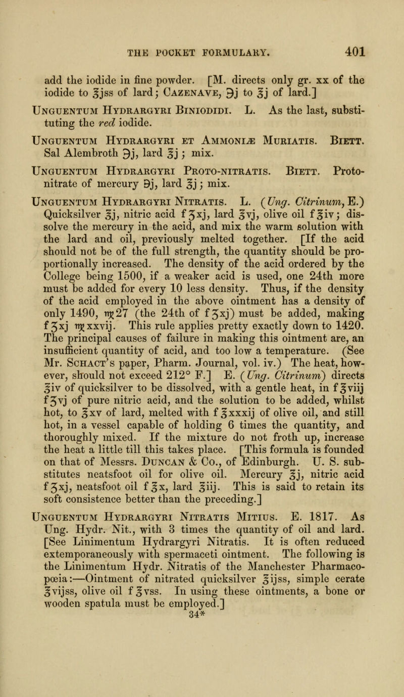 add the iodide in fine powder. [M. directs only gr. xx of the iodide to gjss of lard; Cazenave, 9j to Jj of lard.] Unguentum Hydrargyri Biniodidi. L. As the last, substi- tuting the red iodide. Unguentum Hydrargyri et Ammonia Muriatis. Biett. Sal Alembroth 9j, lard §j ; mix. Unguentum Hydrargyri Proto-nitratis. Biett. Proto- nitrate of mercury 9j, lard 3j; mix- Unguentum Hydrargyri Nitratis. L. (Ung. CitrinumyE.) Quicksilver §j, nitric acid f 3xj> lard gvj, olive oil f§iv; dis- solve the mercury in the acid, and mix the warm solution with the lard and oil, previously melted together. [If the acid should not be of the full strength, the quantity should be pro- portionally increased. The density of the acid ordered by the College being 1500, if a weaker acid is used, one 24th more must be added for every 10 less density. Thus, if the density of the acid employed in the above ointment has a density of only 1490, n^27 (the 24th of f 5xj) must be added, making f 3xj trj^xxvij. This rule applies pretty exactly down to 1420. The principal causes of failure in making this ointment are, an insufficient quantity of acid, and too low a temperature. (See Mr. Schact's paper, Pharm. Journal, vol. iv.) The heat, how- ever, should not exceed 212° F.] E. (JJng. Citrinum) directs giv of quicksilver to be dissolved, with a gentle heat, in f^viij f 3vj of pure nitric acid, and the solution to be added, whilst hot, to § xv of lard, melted with f Jxxxij of olive oil, and still hot, in a vessel capable of holding 6 times the quantity, and thoroughly mixed. If the mixture do not froth up, increase the heat a little till this takes place. [This formula is founded on that of Messrs. Duncan & Co., of Edinburgh. U. S. sub- stitutes neatsfoot oil for olive oil. Mercury §j, nitric acid f 3xj, neatsfoot oil f %x, lard giij. This is said to retain its soft consistence better than the preceding.] Unguentum Hydrargyri Nitratis Mitius. E. 1817. As Ung. Hydr. Nit., with 3 times the quantity of oil and lard. [See Linimentum Hydrargyri Nitratis. It is often reduced extemporaneously with spermaceti ointment. The following is the Linimentum Hydr. Nitratis of the Manchester Pharmaco- poeia:—Ointment of nitrated quicksilver gijss, simple cerate gvijss, olive oil f gvss. In using these ointments, a bone or wooden spatula must be employed.] 34*