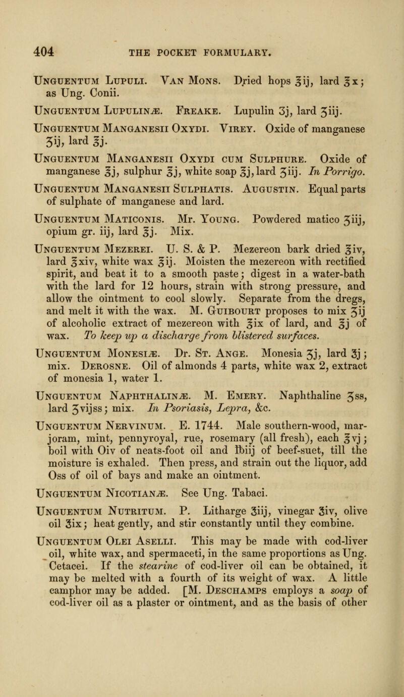 Unguentum Lupuli. Van Mons. Dried hops gij, lard §x; as Ung. Conii. Unguentum Lupulinje. Freake. Lupulin 3j, lard 3iij. Unguentum Manganesii Oxydi. Yirey. Oxide of manganese 3ij? lard §j. Unguentum Manganesii Oxydi cum Sulphure. Oxide of manganese gj, sulphur §j, white soap 3j3lard 3iij- In Porrigo. Unguentum Manganesii Sulphatis. Augustin. Equal parts of sulphate of manganese and lard. Unguentum Maticonis. Mr. Young. Powdered matico 3iij, opium gr. iij, lard §j. Mix. Unguentum Mezerei. U. S. & P. Mezereon bark dried giv, lard %xiv, white wax gij. Moisten the mezereon with rectified spirit, and beat it to a smooth paste; digest in a water-bath with the lard for 12 hours, strain with strong pressure, and allow the ointment to cool slowly. Separate from the dregs, and melt it with the wax. M. Guibourt proposes to mix 3ij of alcoholic extract of mezereon with gix of lard, and ^j of wax. To keep up a discharge from blistered surfaces. Unguentum Monesi,e. Dr. St. Ange. Monesia 3j, lard 3j; mix. Derosne. Oil of almonds 4 parts, white wax 2, extract of monesia 1, water 1. Unguentum Naphthaline. M. Emery. Naphthaline 5SS> lard 5vijss; mix. In Psoriasis, Lepra, &c. Unguentum Nervinum. E. 1744. Male southern-wood, mar- joram, mint, pennyroyal, rue, rosemary (all fresh), each §vj; boil with Oiv of neats-foot oil and Ibiij of beef-suet, till the moisture is exhaled. Then press, and strain out the liquor, add Oss of oil of bays and make an ointment. Unguentum Nicotians. See Ung. Tabaci. Unguentum Nutritum. P. Litharge 3iij, vinegar 3iv, olive oil 3ix; heat gently, and stir constantly until they combine. Unguentum Olei Aselli. This may be made with cod-liver oil, white wax, and spermaceti, in the same proportions as Ung. Cetacei. If the stearine of cod-liver oil can be obtained, it may be melted with a fourth of its weight of wax. A little camphor may be added. [M. Deschamps employs a soap of cod-liver oil as a plaster or ointment, and as the basis of other