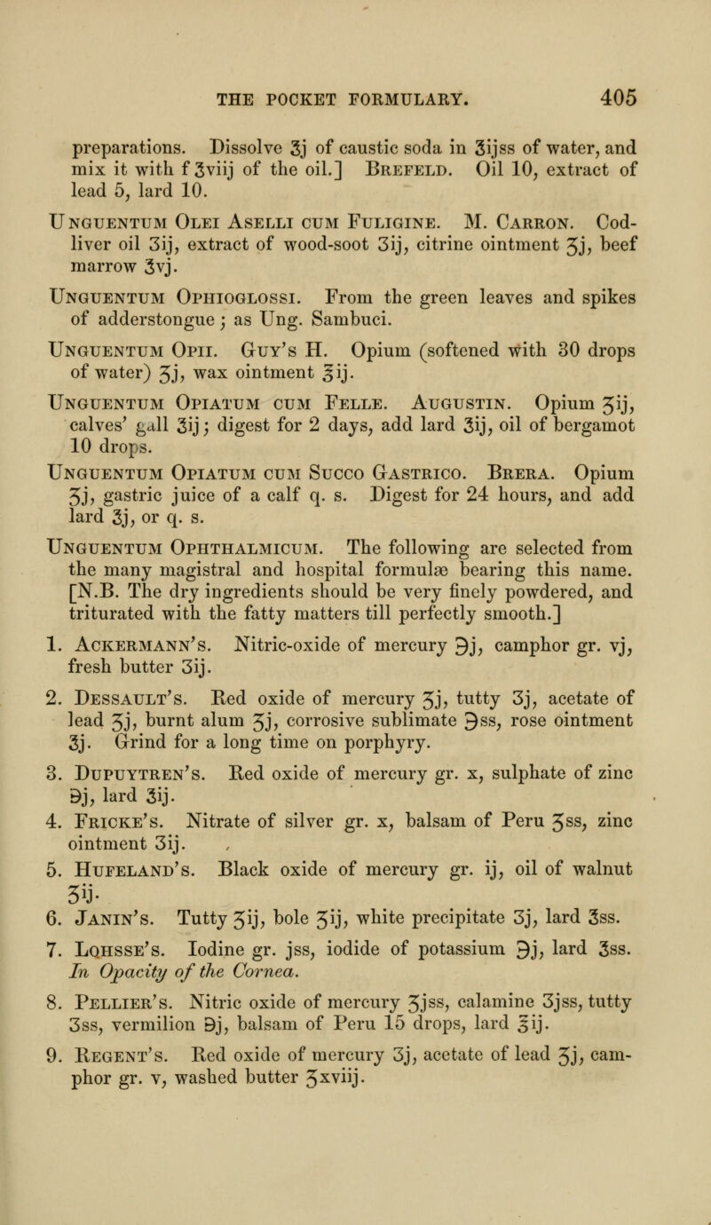 preparations. Dissolve 3j of caustic soda in 3ijss of water, and mix it with f 3viij of the oil.] Brefeld. Oil 10, extract of lead 5, lard 10. Unguentum Olei Aselli cum Fuligine. M. Carron. Cod- liver oil 3ij, extract of wood-soot 3ij, citrine ointment 5J, beef marrow 3vj. Unguentum Ophioglossi. From the green leaves and spikes of adderstongue; as Ung. Sambuci. Unguentum Opii. Guy's H. Opium (softened with 30 drops of water) 3J> wax ointment gij. Unguentum Opiatum cum Felle. Augustin. Opium Jij, calves' gdll 3ij; digest for 2 days, add lard 3ij, oil of bergamot 10 drops. Unguentum Opiatum cum Succo Gastrico. Brera. Opium 3j, gastric juice of a calf q. s. Digest for 24 hours, and add lard 3j, or q. s. Unguentum Ophthalmicum. The following are selected from the many magistral and hospital formulae bearing this name. [N.B. The dry ingredients should be very finely powdered, and triturated with the fatty matters till perfectly smooth.] 1. Ackermann's. Nitric-oxide of mercury 9j, camphor gr. vj, fresh butter 3ij. 2. Dessault's. Red oxide of mercury 3J? tutty 3j, acetate of lead 3j, burnt alum 3j, corrosive sublimate 9ss, rose ointment 3j. Grind for a long time on porphyry. 3. Dupuytren's. Red oxide of mercury gr. x, sulphate of zinc Bj, lard 3ij. 4. Fricke's. Nitrate of silver gr. x, balsam of Peru 5ss, zinc ointment 3ij. 5. Hufeland's. Black oxide of mercury gr. ij, oil of walnut 6. Janin's. Tutty 3ij, bole 5ij; white precipitate 3j, lard 3ss. 7. Lqhsse's. Iodine gr. jss, iodide of potassium 9j, lard 3ss. In Opacity of the Cornea. 8. Pellier's. Nitric oxide of mercury 3Jss, calamine 3jss, tutty 3ss, vermilion Bj, balsam of Peru 15 drops, lard gij. 9. Regent's. Red oxide of mercury 3j, acetate of lead 3j, cam- phor gr. v, washed butter 3xvj-