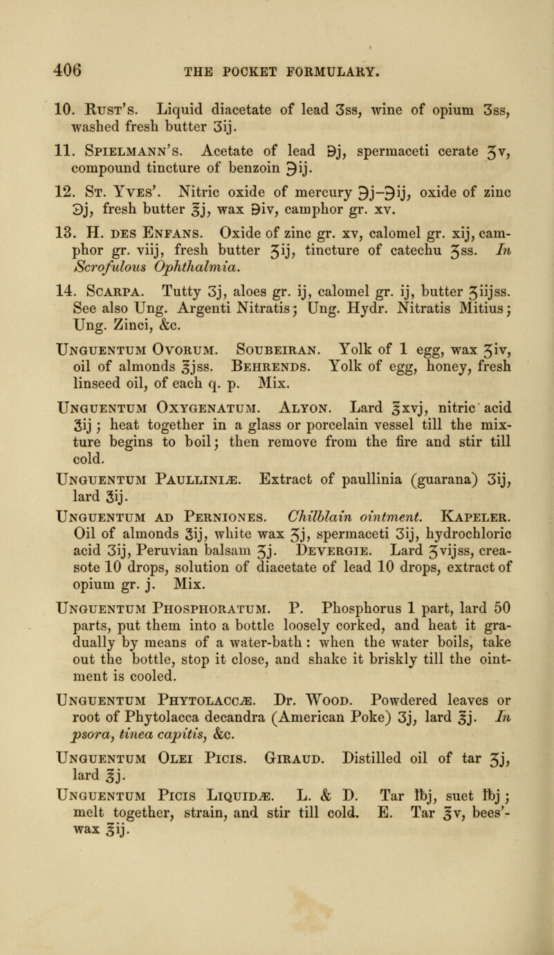 10. Rust's. Liquid diacetate of lead 3ss, wine of opium 3ss, washed fresh butter 3ij. 11. SpielmAnn's. Acetate of lead 9j, spermaceti cerate 5V> compound tincture of benzoin 9ij. 12. St. Yves'. Nitric oxide of mercury 9j-9ij, oxide of zinc 3j, fresh butter gj, wax 9iv, camphor gr. xv. 13. H. des Enfans. Oxide of zinc gr. xv, calomel gr. xij, cam- phor gr. viij, fresh butter %'ij, tincture of catechu 3ss. In Scrofulous Ophthalmia. 14. Scarpa. Tutty 3j, aloes gr. ij, calomel gr. ij, butter 5JSS- See also Ung. Argenti Nitratis; Ung. Hydr. Nitratis Mitius; Ung. Zinci, &c. Unguentum Ovorum. Soubeiran. Yolk of 1 egg, wax 3iv, oil of almonds §jss. Behrends. Yolk of egg, honey, fresh linseed oil, of each q. p. Mix. Unguentum Oxygenatum. Alyon. Lard ^xvj, nitric acid gij; heat together in a glass or porcelain vessel till the mix- ture begins to boil; then remove from the fire and stir till cold. Unguentum Paullini^e. Extract of paullinia (guarana) 3ij, lard 3ij- Unguentum ad Perniones. Chilblain ointment. Kapeler. Oil of almonds gij, white wax 3j> spermaceti 3ij, hydrochloric acid 3ij, Peruvian balsam 3J- Devergie. Lard 3vijss, crea- sote 10 drops, solution of diacetate of lead 10 drops, extract of opium gr. j. Mix. Unguentum Phosphoratum. P. Phosphorus 1 part, lard 50 parts, put them into a bottle loosely corked, and heat it gra- dually by means of a water-bath : when the water boils, take out the bottle, stop it close, and shake it briskly till the oint- ment is cooled. Unguentum Phytolacca. Dr. Wood. Powdered leaves or root of Phytolacca decandra (American Poke) 3j, lard §j. In psora, tinea capitis, &c. Unguentum Olei Picis. Giraud. Distilled oil of tar 3j, lard gj. Unguentum Picis Liquids. L. & D. Tar Ibj, suet Ibj j melt together, strain, and stir till cold. E. Tar gv, bees'- wax gij.