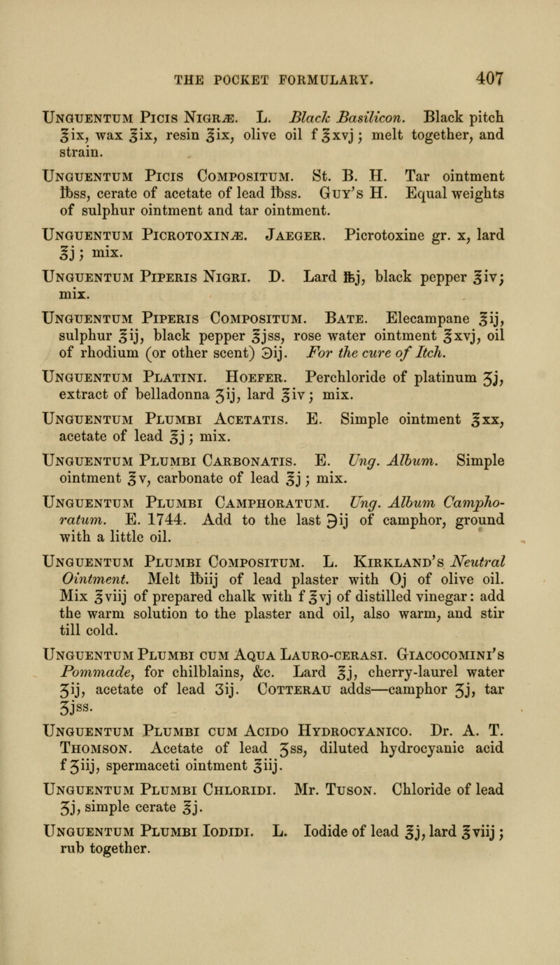 Unguentum Picis Nigr^e. L. Black Basilicon. Black pitch gix, wax gix, resin Jjix, olive oil f |xvj; melt together, and strain. Unguentum Picis Compositum. St. B. H. Tar ointment Ibss, cerate of acetate of lead loss. Guy's H. Equal weights of sulphur ointment and tar ointment. Unguentum Picrotoxin^e. Jaeger. Picrotoxine gr. x, lard gj; mix. Unguentum Piperis Nigri. D. Lard Ifej, black pepper giv; mix. Unguentum Piperis Compositum. Bate. Elecampane gij, sulphur ^ij, black pepper gjss, rose water ointment §xvj, oil of rhodium (or other scent) 3ij. For the cure of Itch. Unguentum Platini. Hoefer. Perchloride of platinum 3j, extract of belladonna 5ij; lard giv; mix. Unguentum Plumbi Acetatis. E. Simple ointment %xx, acetate of lead §j; mix. Unguentum Plumbi Carbonatis. E. Ung. Album. Simple ointment §v, carbonate of lead §j; mix. Unguentum Plumbi Camphoratum. Ung. Album Campho- ratum. E. 1744. Add to the last 9ij of camphor, ground with a little oil. Unguentum Plumbi Compositum. L. Kirkland's Neutral Ointment. Melt ftnij of lead plaster with Oj of olive oil. Mix gviij of prepared chalk with f gvj of distilled vinegar: add the warm solution to the plaster and oil, also warm, and stir till cold. Unguentum Plumbi cum Aqua Lauro-cerasi. G-iacocomini's Pommade, for chilblains, &c. Lard gj, cherry-laurel water 3ij, acetate of lead 3ij. Cotterau adds—camphor 3j, tar 3JSS- Unguentum Plumbi cum Acido Hydrocyanico. Dr. A. T. Thomson. Acetate of lead 3SS; diluted hydrocyanic acid f 3iij> spermaceti ointment ^iij. Unguentum Plumbi Chloridi. Mr. Tuson. Chloride of lead 3j, simple cerate gj. Unguentum Plumbi Iodidi. L. Iodide of lead gj; lard gviij; rub together.