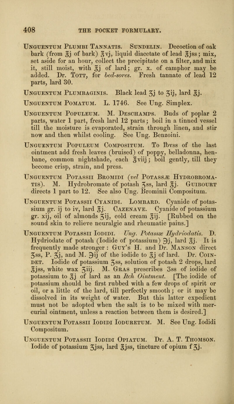 Unguentum Plumbi Tannatis. Sundelin. Decoction of oak bark (from gj of bark) gvj, liquid diacetate of lead 3jss; mix> set aside for an hour, collect the precipitate on a filter, and mix it, still moist, with §j of lard; gr. x. of camphor may be added. Dr. Tott, for bed-sores. Fresh tannate of lead 12 parts, lard 30. Unguentum Plumbaginis. Black lead Jj to 3ij> lard gj. Unguentum Pomatum. L. 1746. See Ung. Simplex. Unguentum Populeum. M. Deschamps. Buds of poplar 2 parts, water 1 part, fresh lard 12 parts; boil in a tinned vessel till the moisture is evaporated, strain through linen, and stir now and then whilst cooling. See Ung. Benzoini. Unguentum Populeum Compositum. To Ibvss of the last ointment add fresh leaves (bruised) of poppy, belladonna, hen- bane, common nightshade, each §viij ; boil gently, till they become crisp, strain, and press. Unguentum Potassii Bromidi (yel Potass^e Hydrobroma- tis). M. Hydrobromate of potash Jss, lard gj. Guibourt directs 1 part to 12. See also Ung. Brominii Compositum. Unguentum Potassii Cyanidi. Lombard. Cyanide of potas- sium gr. ij to iv, lard gj. Cazenave. Cyanide of potassium gr. xij, oil of almonds Jij, cold cream gij. [Rubbed on the sound skin to relieve neuralgic and rheumatic pains.] Unguentum Potassii Iodidi. Ung. Potassse Hydriodatis. D. Hydriodate of potash (Iodide of potassium) 9j, lard §j. It is frequently made stronger : Guy's H. and Dr. Manson direct 3ss, P. 3j, and M. 9ij of the iodide to §j of lard. Dr. Coin- det. Iodide of potassium 3ss, solution of potash 2 drops, lard gjss, white wax 3iij. M. G-ras prescribes 3ss of iodide of potassium to §j of lard as an Itch Ointment. [The iodide of potassium should be first rubbed with a few drops of spirit or oil, or a little of the lard, till perfectly smooth; or it may be dissolved in its weight of water. But this latter expedient must not be adopted when the salt is to be mixed with mer- curial ointment, unless a reaction between them is desired.] Unguentum Potassii Iodidi Ioduretum. M. See Ung. Iodidi Compositum. Unguentum Potassii Iodidi Opiatum. Dr. A. T. Thomson. Iodide of potassium 3JSS; lard 3JSS; tincture of opium f 3j.