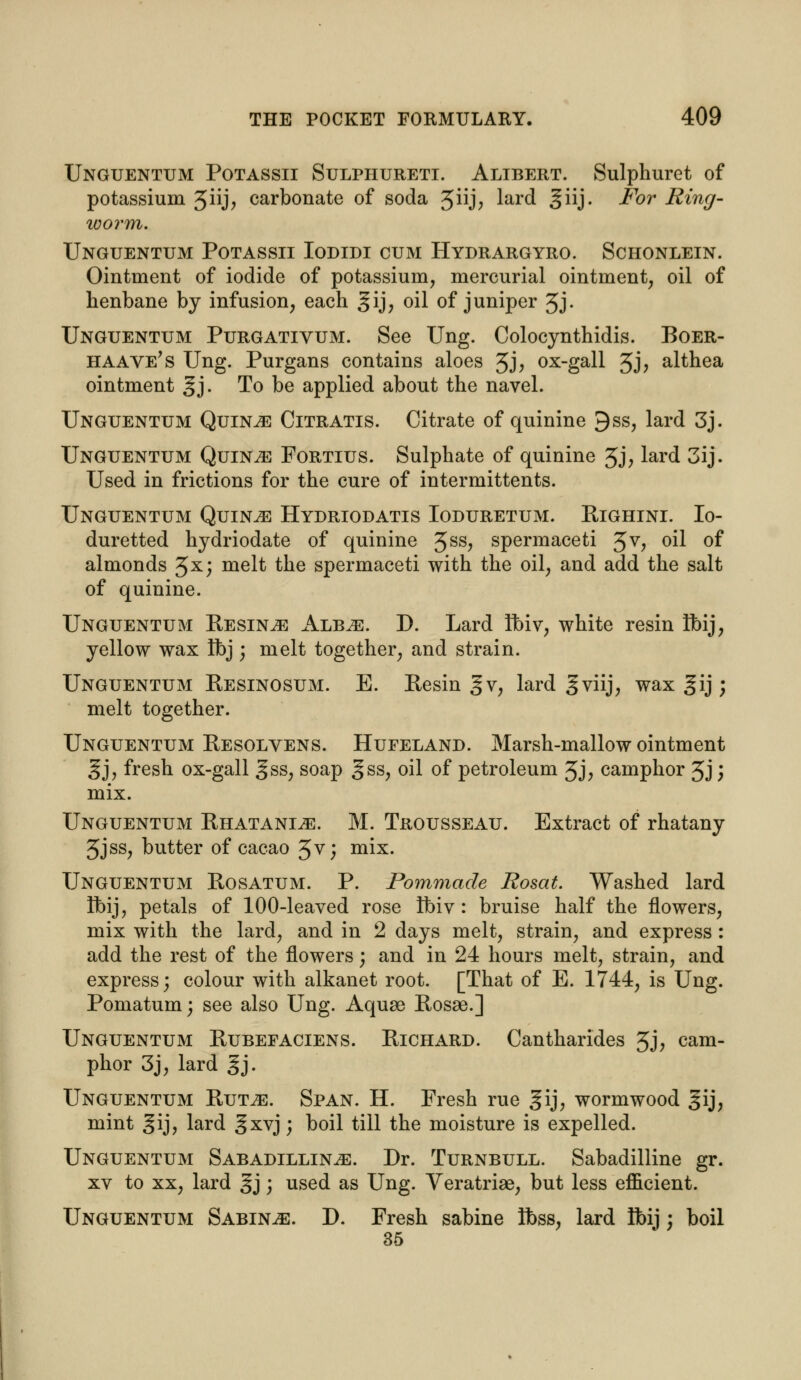 Unguentum Potassii Sulphureti. Altbert. Sulphuret of potassium 5iij> carbonate of soda 3iij, lard ^iij- For Ring- worm. Unguentum Potassii Iodidi cum Hydrargyro. Schonlein. Ointment of iodide of potassium, mercurial ointment, oil of henbane by infusion, each gij, oil of juniper 3j. Unguentum Purgativum. See Ung. Colocynthidis. Boer- haave's Ung. Purgans contains aloes 3j, ox-gall 5J? althea ointment gj. To be applied about the navel. Unguentum Quince Citratis. Citrate of quinine 9ss, lard 3j. Unguentum Quince Fortius. Sulphate of quinine 3j, lard 3ij. Used in frictions for the cure of intermittents. Unguentum Quince Hydriodatis Ioduretum. Righini. Io- duretted hydriodate of quinine 3ss, spermaceti Jv, oil of almonds 3^; melt the spermaceti with the oil, and add the salt of quinine. Unguentum Resin^e Alb^e. D. Lard Ubiv, white resin Hbij, yellow wax Ibj; melt together, and strain. Unguentum Resinosum. E. Resin §v, lard gviij, wax gij; melt together. Unguentum Resolvens. Hufeland. Marsh-mallow ointment gj, fresh ox-gall gss, soap §ss, oil of petroleum Jj, camphor 3J) mix. Unguentum Rhatani^e. M. Trousseau. Extract of rhatany 3jss, butter of cacao 3v; mix. Unguentum Rosatum. P. Pommade Rosat. Washed lard Ubij, petals of 100-leaved rose tbiv : bruise half the flowers, mix with the lard, and in 2 days melt, strain, and express : add the rest of the flowers; and in 24 hours melt, strain, and express; colour with alkanet root. [That of E. 1744, is Ung. Pomatum; see also Ung. Aquae Rosse.] Unguentum Rubefaciens. Richard. Cantharides 3j, cam- phor 3j, lard gj. Unguentum Rut^e. Span. H. Fresh rue gij, wormwood §ij, mint gij, lard 3xvjj boil till the moisture is expelled. Unguentum Sabadillin^e. Dr. Turnbull. Sabadilline gr. xv to xx, lard gj ; used as Ung. Veratrise, but less efficient. Unguentum Sabine. D. Fresh sabine ibss, lard Ifoij; boil 35