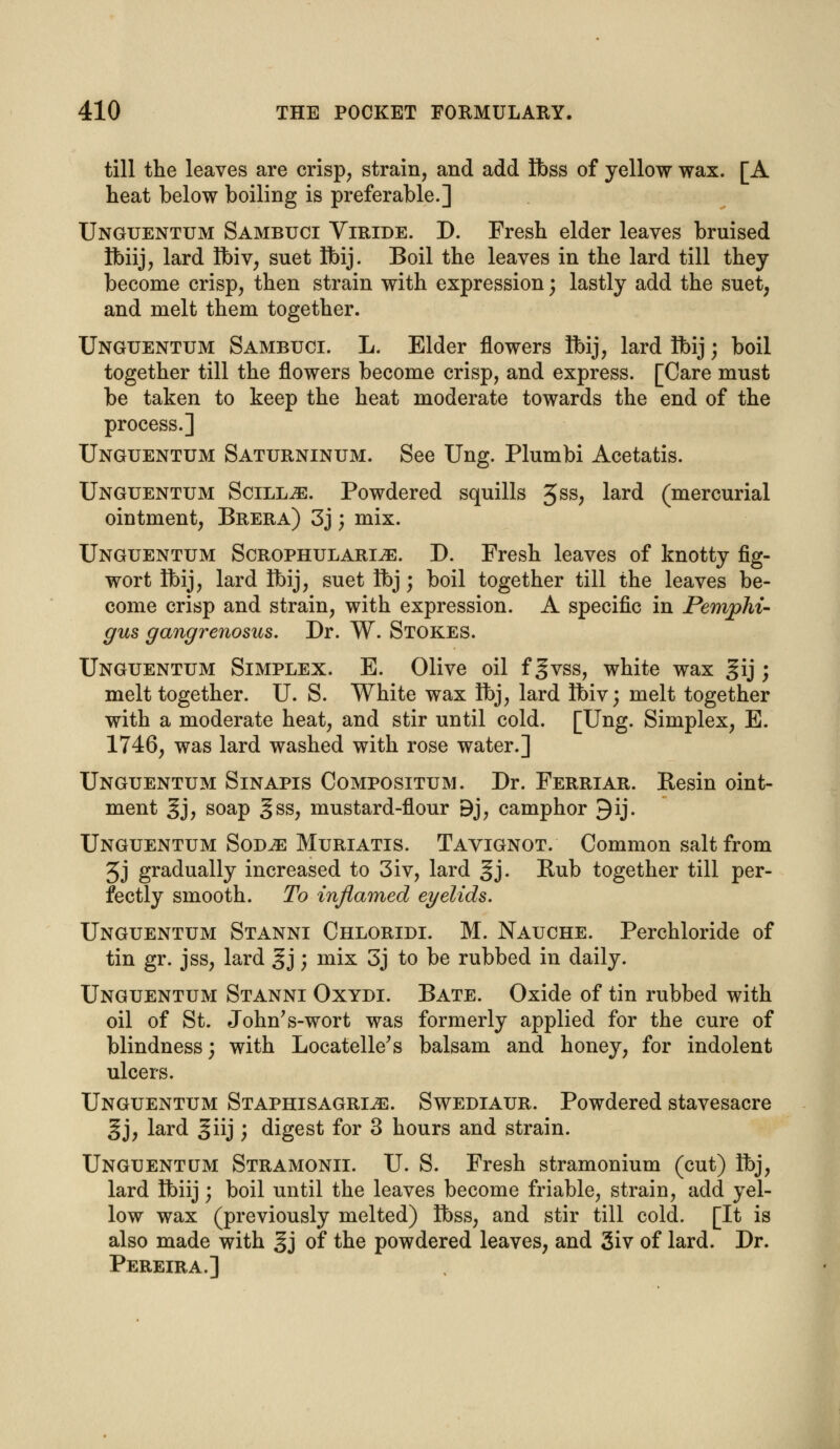 till the leaves are crisp, strain, and add Ibss of yellow wax. [A heat below boiling is preferable.] Unguentum Sambuci Viride. D. Fresh elder leaves bruised tfoiij, lard Ibiv, suet Ibij. Boil the leaves in the lard till they become crisp, then strain with expression; lastly add the suet, and melt them together. Unguentum Sambuci. L. Elder flowers tt>ij? lard Ibij; boil together till the flowers become crisp, and express. [Care must be taken to keep the heat moderate towards the end of the process.] Unguentum Saturninum. See Ung. Plumbi Acetatis. Unguentum Scill^e. Powdered squills 3SS; lard (mercurial ointment, Brera) 3j; mix. Unguentum Scrophulari^s. D. Fresh leaves of knotty fig- wort Ibij, lard Ibij, suet Ibj ; boil together till the leaves be- come crisp and strain, with expression. A specific in Pemphi- gus gangrenosus. Dr. W. Stokes. Unguentum Simplex. E. Olive oil f gvss, white wax §ij; melt together. U. S. White wax Ibj, lard ibiv; melt together with a moderate heat, and stir until cold. [Ung. Simplex, E. 1746, was lard washed with rose water.] Unguentum Sinapis Compositum. Dr. Ferriar. Besin oint- ment gj, soap gss, mustard-flour Bj, camphor 9ij. Unguentum Sod^e Muriatis. Tavignot. Common salt from 3j gradually increased to 3iv, lard §j. Bub together till per- fectly smooth. To inflamed eyelids. Unguentum Stanni Chloridi. M. Nauche. Perchloride of tin gr. jss, lard §j; mix 3j to be rubbed in daily. Unguentum Stanni Oxydi. Bate. Oxide of tin rubbed with oil of St. John's-wort was formerly applied for the cure of blindness; with Locatelle's balsam and honey, for indolent ulcers. Unguentum Staphisagri^e. Swediaur. Powdered stavesacre §j, lard ^iij ; digest for 3 hours and strain. Unguentum Stramonii. U. S. Fresh stramonium (cut) Ibj, lard Ibiij; boil until the leaves become friable, strain, add yel- low wax (previously melted) Ibss, and stir till cold. [It is also made with §j of the powdered leaves, and 3iv of lard. Dr. Pereira.]