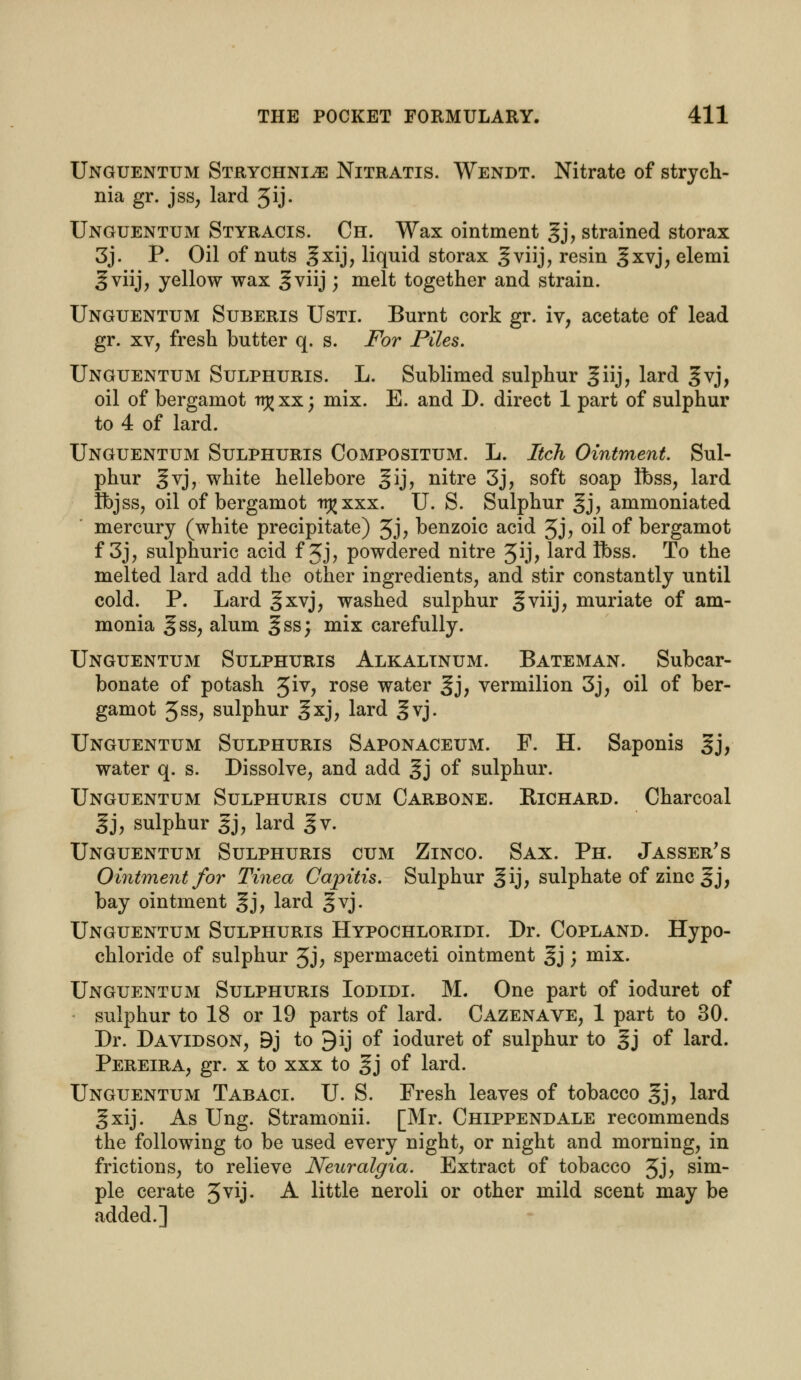 Unguentum Strychnine Nitratis. Wendt. Nitrate of strych- nia gr. jss, lard 5ij- Unguentum Styracis. Ch. Wax ointment gj, strained storax 3j. P. Oil of nuts 3xij? liquid storax §viij, resin 3xvj, elemi gviij, yellow wax ^viij \ melt together and strain. Unguentum Suberis Usti. Burnt cork gr. iv, acetate of lead gr. xv, fresh butter q. s. For Piles. Unguentum Sulphuris. L. Sublimed sulphur giij, lard §vj, oil of bergamot itj>xx; mix. E. and D. direct 1 part of sulphur to 4 of lard. Unguentum Sulphuris Compositum. L. Itch Ointment. Sul- phur gvj, white hellebore gij, nitre 3j, soft soap flbss, lard Ibjss, oil of bergamot tt^xxx. U. S. Sulphur gj, ammoniated mercury (white precipitate) 3j, benzoic acid 3j, oil of bergamot f 3j, sulphuric acid f Jj, powdered nitre 3ij, lard Ibss. To the melted lard add the other ingredients, and stir constantly until cold. P. Lard §xvj, washed sulphur §viij, muriate of am- monia gss, alum ^ss; mix carefully. Unguentum Sulphuris Alkalinum. Bateman. Subcar- bonate of potash 3iv, rose water ^j, vermilion 3j, oil of ber- gamot 5ss, sulphur gxj, lard ^vj. Unguentum Sulphuris Saponaceum. F. H. Saponis §j, water q. s. Dissolve, and add gj of sulphur. Unguentum Sulphuris cum Carbone. Bichard. Charcoal gj, sulphur gj, lard gv. Unguentum Sulphuris cum Zinco. Sax. Ph. Jasser's Ointment for Tinea Capitis. Sulphur §ij, sulphate of zinc ^j, bay ointment 5j, lard §vj. Unguentum Sulphuris Hypochloridi. Dr. Copland. Hypo- chloride of sulphur 5J; spermaceti ointment §j ; mix. Unguentum Sulphuris Iodidi. M. One part of ioduret of sulphur to 18 or 19 parts of lard. Cazenave, 1 part to 30. Dr. Davidson, 9j to 9ij of ioduret of sulphur to gj of lard. Pereira, gr. x to xxx to §j of lard. Unguentum Tabaci. U. S. Fresh leaves of tobacco gj, lard gxij. As Ung. Stramonii. [Mr. Chippendale recommends the following to be used every night, or night and morning, in frictions, to relieve Neuralgia. Extract of tobacco Jj, sim- ple cerate 3vij. A little neroli or other mild scent may be added.]