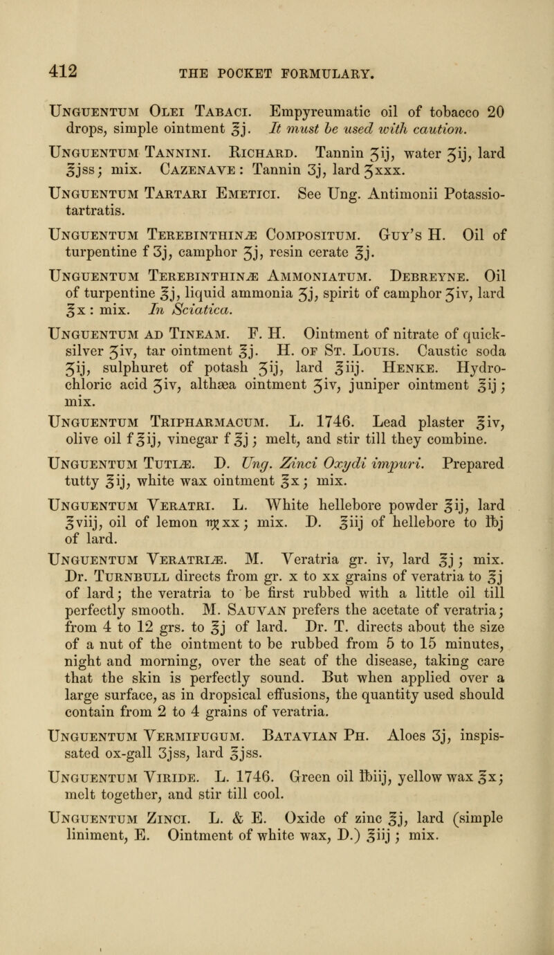 Unguentum Olei Tabaci. Empyreumatic oil of tobacco 20 drops, simple ointment gj. It must be used with caution. Unguentum Tannini. Richard. Tannin ^ij, water 5ij, lard gjss; mix. Cazenave : Tannin 3j, lard 5xxx. Unguentum Tartari Emetici. See Ung. Antimonii Potassio- tartratis. Unguentum Terebinthin^e Compositum. Guy's H. Oil of turpentine f 3j, camphor 3J> resin cerate gj. Unguentum Terebinthin^e Ammoniatum. Debreyne. Oil of turpentine gj, liquid ammonia 5J; spirit of camphor 3iv, lard gx: mix. In Sciatica. Unguentum ad Tineam. F. H. Ointment of nitrate of quick- silver Jiv, tar ointment gj. H. of St. Louis. Caustic soda Jij, sulphuret of potash gij, lard ^iij. Henke. Hydro- chloric acid 3iv, althaea ointment ^iv} juniper ointment gij; mix. Unguentum Tripharmacum. L. 1746. Lead plaster giv, olive oil f gij, vinegar f gj; melt, and stir till they combine. Unguentum Tutijg. D. Ung. Zinci Oxydi impuri. Prepared tutty gij, white wax ointment §x; mix. Unguentum Yeratri. L. White hellebore powder gij, lard §viij, oil of lemon trj^xx; mix. D. giij of hellebore to Ibj of lard. Unguentum Veratria. M. Yeratria gr. iv, lard gj; mix. Dr. Turnbull directs from gr. x to xx grains of veratria to §j of lard; the veratria to be first rubbed with a little oil till perfectly smooth. M. Sauvan prefers the acetate of veratria; from 4 to 12 grs. to gj of lard. Dr. T. directs about the size of a nut of the ointment to be rubbed from 5 to 15 minutes, night and morning, over the seat of the disease, taking care that the skin is perfectly sound. But when applied over a large surface, as in dropsical effusions, the quantity used should contain from 2 to 4 grains of veratria. Unguentum Vermifugum. Batavian Ph. Aloes 3j, inspis- sated ox-gall 3jss, lard §jss. Unguentum Viride. L. 1746. Green oil fbiij, yellow wax §x; melt together, and stir till cool. Unguentum Zinci. L. & E. Oxide of zinc gj, lard (simple liniment, E. Ointment of white wax, D.) ^iij ; mix.