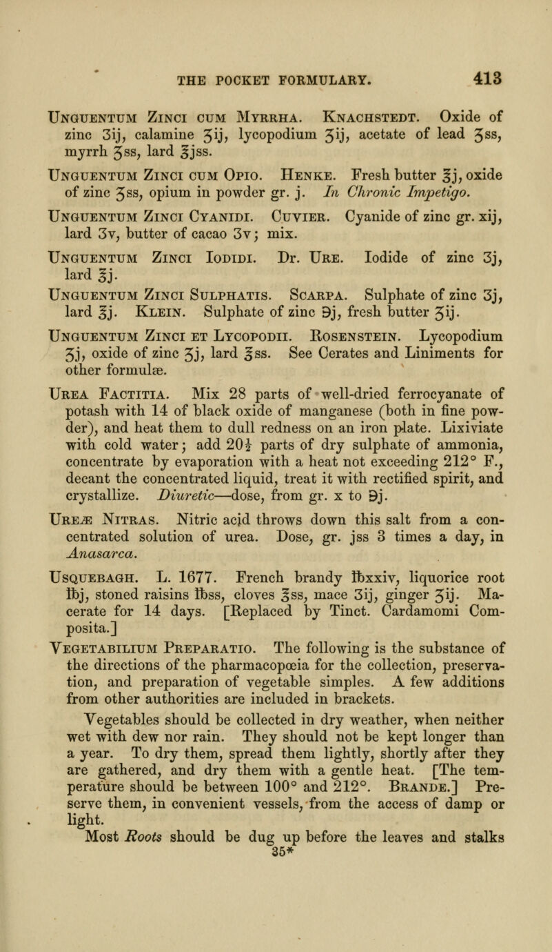 Unguentum Zinci cum Myrrha. Knachstedt. Oxide of zinc 3ij, calamine 3ij, lycopodium 3ij> acetate of lead 3SS> myrrh 3ss, lard gjss. Unguentum Zinci cum Opio. Henke. Fresh butter §j, oxide of zinc 3ss; opium in powder gr. j. In Chronic Impetigo. Unguentum Zinci Cyanidi. Cuvier. Cyanide of zinc gr. xij, lard 3v, butter of cacao 3v; mix. Unguentum Zinci Iodidi. Dr. Ure. Iodide of zinc 3j, lard gj. Unguentum Zinci Sulphatis. Scarpa. Sulphate of zinc 3j, lard gj. Klein. Sulphate of zinc 9j, fresh butter 3ij. Unguentum Zinci et Lycopodii. Eosenstein. Lycopodium 3j, oxide of zinc 3j, lard ^ss. See Cerates and Liniments for other formulae. Urea Factitia. Mix 28 parts of well-dried ferrocyanate of potash with 14 of black oxide of manganese (both in fine pow- der), and heat them to dull redness on an iron plate. Lixiviate with cold water; add 20} parts of dry sulphate of ammonia, concentrate by evaporation with a heat not exceeding 212° F., decant the concentrated liquid, treat it with rectified spirit, and crystallize. Diuretic—dose, from gr. x to 9j. Ure^e Nitras. Nitric acid throws down this salt from a con- centrated solution of urea. Dose, gr. jss 3 times a day, in Anasarca. Usquebagh. L. 1677. French brandy Ibxxiv, liquorice root Ibj, stoned raisins Ibss, cloves ^ss, mace 3ij, ginger Jij. Ma- cerate for 14 days. [Replaced by Tinct. Cardamomi Com- posita.] Vegetabilium Preparatio. The following is the substance of the directions of the pharmacopoeia for the collection, preserva- tion, and preparation of vegetable simples. A few additions from other authorities are included in brackets. Vegetables should be collected in dry weather, when neither wet with dew nor rain. They should not be kept longer than a year. To dry them, spread them lightly, shortly after they are gathered, and dry them with a gentle heat. [The tem- perature should be between 100° and 212°. Brande.] Pre- serve them, in convenient vessels, from the access of damp or light. Most Roots should be dug up before the leaves and stalks 35*