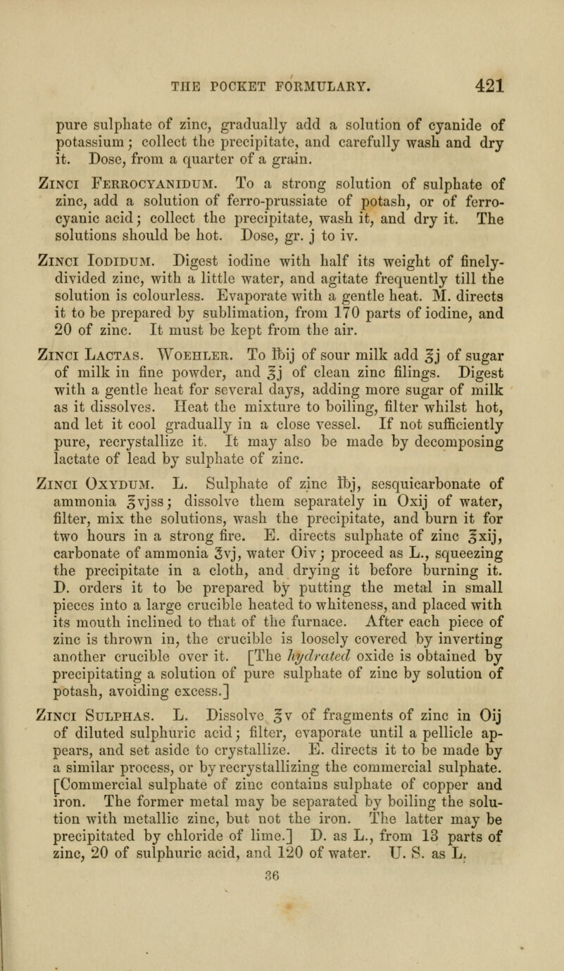 pure sulphate of zinc, gradually add a solution of cyanide of potassium; collect the precipitate, and carefully wash and dry it. Dose, from a quarter of a grain. Zinci Ferrocyanidum. To a strong solution of sulphate of zinc, add a solution of ferro-prussiate of potash, or of ferro- cyanic acid; collect the precipitate, wash it, and dry it. The solutions should be hot. Dose, gr. j to iv. Zinci Iodidum. Digest iodine with half its weight of finely- divided zinc, with a little water, and agitate frequently till the solution is colourless. Evaporate with a gentle heat. M. directs it to be prepared by sublimation, from 170 parts of iodine, and 20 of zinc. It must be kept from the air. Zinci Lactas. Woehler. To Ibij of sour milk add §j of sugar of milk in fine powder, and gj of clean zinc filings. Digest with a gentle heat for several days, adding more sugar of milk as it dissolves. Heat the mixture to boiling, filter whilst hot, and let it cool gradually in a close vessel. If not sufficiently pure, recrystallize it. It may also be made by decomposing lactate of lead by sulphate of zinc. Zinci Oxydum. L. Sulphate of zinc Ibj, sesquicarbonate of ammonia §vjss; dissolve them separately in Oxij of water, filter, mix the solutions, wash the precipitate, and burn it for two hours in a strong fire. E. directs sulphate of zinc §xij, carbonate of ammonia gvj, water Oiv; proceed as L., squeezing the precipitate in a cloth, and drying it before burning it. D. orders it to be prepared by putting the metal in small pieces into a large crucible heated to whiteness, and placed with its mouth inclined to that of the furnace. After each piece of zinc is thrown in, the crucible is loosely covered by inverting another crucible over it. [The hydrated oxide is obtained by precipitating a solution of pure sulphate of zinc by solution of potash, avoiding excess.] Zinci Sulphas. L. Dissolve gv of fragments of zinc in Oij of diluted sulphuric acid; filter, evaporate until a pellicle ap- pears, and set aside to crystallize. E. directs it to be made by a similar process, or by recrystallizing the commercial sulphate. [Commercial sulphate of zinc contains sulphate of copper and iron. The former metal may be separated by boiling the solu- tion with metallic zinc, but not the iron. The latter may be precipitated by chloride of lime.] D. as L., from 13 parts of zinc, 20 of sulphuric acid, and 120 of water. TJ. S. as L. 36
