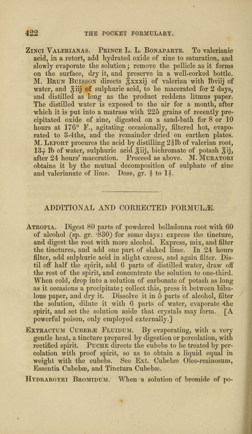 Zinci Valerianas. Prince L. L. Bonaparte. To valerianic acid, in a retort, add hydrated oxide of zinc to saturation, and slowly evaporate the solution; remove the pellicle as it forms on the surface, dry it, and preserve in a well-corked bottle. M. Brun Buisson directs gxxxij of valerian with Ibviij of water, and giij of sulphuric acid, to be macerated for 2 days, and distilled as long as the product reddens litmus paper. The distilled water is exposed to the air for a month, after which it is put into a matrass with 225 grains of recently pre- cipitated oxide of zinc, digested on a sand-bath for 8 or 10 hours at 176° F., agitating occasionally, filtered hot, evapo- rated to 3-4ths, and the remainder dried on earthen plates. M. Lefort procures the acid by distilling 2fib of valerian root, 13y ft) of water, sulphuric acid giij, bichromate of potash gij, after 24 hours' maceration. Proceed as above. M. Muratori obtains it by the mutual decomposition of sulphate of zinc and valerianate of lime. Dose, gr. J to 1J. ADDITIONAL AND CORRECTED FORMULA. Atropia. Digest 80 parts of powdered belladonna root with 60 of alcohol (sp. gr. -830) for some days: express the tincture, and digest the root with more alcohol. Express, mix, and filter the tinctures, and add one part of slaked lime. In 24 hours filter, add sulphuric acid in slight excess, and again filter. Dis- til off half the spirit, add 6 parts of distilled water, draw off' the rest of the spirit, and concentrate the solution to one-third. When cold, drop into a solution of carbonate of potash as long as it occasions a precipitate; collect this, press it between bibu- lous paper, and dry it. Dissolve it in 5 parts of alcohol, filter the solution, dilute it with 6 parts of water, evaporate -the spirit, and set the solution aside that crystals may form. [A powerful poison, only employed externally.] Extractum Cubebs Fluidum. By evaporating, with a very gentle heat, a tincture prepared by digestion or percolation, wTith rectified spirit. Puche directs the cubebs to be treated by per- colation with proof spirit, so as to obtain a liquid equal in weight with the cubebs. See Ext. Cubebs Oleo-resinosum, Essentia Cubebse, and Tinctura Cubeba). Hydrargyrt Bromidum. When a solution of bromide of po-