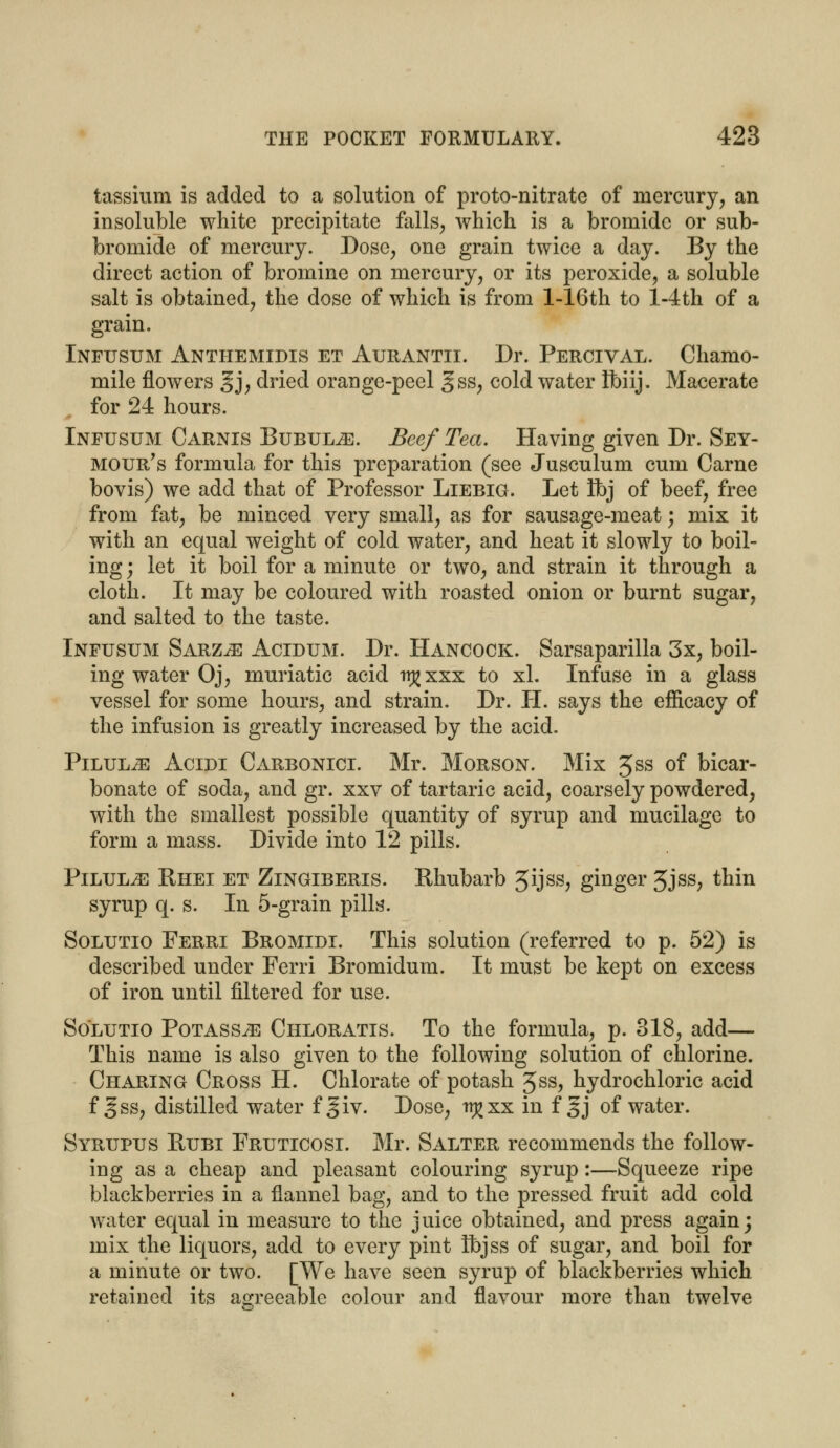 tassium is added to a solution of proto-nitrate of mercury, an insoluble white precipitate falls, which is a bromide or sub- bromide of mercury. Dose, one grain twice a day. By the direct action of bromine on mercury, or its peroxide, a soluble salt is obtained, the dose of which is from l-16th to l-4th of a grain. Infusum Anthemidis et Aurantii. Dr. Percival. Chamo- mile flowers gj, dried orange-peel gss, cold water Ibiij. Macerate for 24 hours. Infusum Carnis Bubulje. Beef Tea. Having given Dr. Sey- mour's formula for this preparation (see Jusculum cum Carne bovis) we add that of Professor Liebig. Let Ibj of beef, free from fat, be minced very small, as for sausage-meat; mix it with an equal weight of cold water, and heat it slowly to boil- ing; let it boil for a minute or two, and strain it through a cloth. It may be coloured with roasted onion or burnt sugar, and salted to the taste. Infusum Sarz^e Acidum. Dr. Hancock. Sarsaparilla 3x, boil- ing water Oj, muriatic acid tt^xxx to xl. Infuse in a glass vessel for some hours, and strain. Dr. PI. says the efficacy of the infusion is greatly increased by the acid. PiLULiE Acidi Carbonici. Mr. Morson. Mix 5ss of bicar- bonate of soda, and gr. xxv of tartaric acid, coarsely powdered, with the smallest possible quantity of syrup and mucilage to form a mass. Divide into 12 pills. PiLULiE Bhei et Zingiberis. Rhubarb 5ijss, ginger 5jss, thin syrup q. s. In 5-grain pills. Solutio Ferri Bromidi. This solution (referred to p. 52) is described under Ferri Bromidum. It must be kept on excess of iron until filtered for use. Solutio Potass^e Chloratis. To the formula, p. 318, add— This name is also given to the following solution of chlorine. Charing Cross H. Chlorate of potash Jss, hydrochloric acid f gss, distilled water f§iv. Dose, rr^xx in f §j of water. Syrupus Kubi Fruticosi. Mr. Salter recommends the follow- ing as a cheap and pleasant colouring syrup:—Squeeze ripe blackberries in a flannel bag, and to the pressed fruit add cold water equal in measure to the juice obtained, and press again; mix the liquors, add to every pint ibjss of sugar, and boil for a minute or two. [We have seen syrup of blackberries which retained its agreeable colour and flavour more than twelve