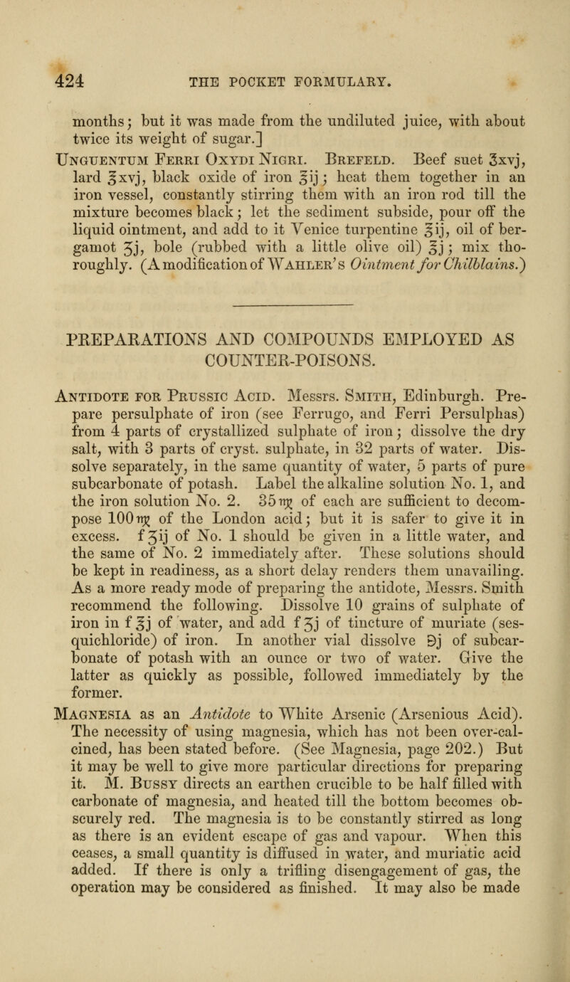 months; but it was made from the undiluted juice, with about twice its weight of sugar.] Unguentum Ferri OxydiNigri. Brefeld. Beef suet 3xvj, lard §xvj? black oxide of iron gij; heat them together in an iron vessel, constantly stirring them with an iron rod till the mixture becomes black; let the sediment subside, pour off the liquid ointment, and add to it Venice turpentine gij, oil of ber- gamot Jj, bole (rubbed with a little olive oil) §j; mix tho- roughly. (A modification of Wahler? s Ointment for Chilblains.*) PREPAKATIONS AND COMPOUNDS EMPLOYED AS COUNTER-POISONS. Antidote for Prussic Acid. Messrs. Smith, Edinburgh. Pre- pare persulphate of iron (see Ferrugo, and Ferri Persulphas) from 4 parts of crystallized sulphate of iron; dissolve the dry salt, with 3 parts of cryst. sulphate, in 32 parts of water. Dis- solve separately, in the same quantity of water, 5 parts of pure subcarbonate of potash. Label the alkaline solution No. 1, and the iron solution No. 2. 35n^ of each are sufficient to decom- pose 100tt^ of the London acid; but it is safer to give it in excess, f 3ij of No. 1 should be given in a little water, and the same of No. 2 immediately after. These solutions should be kept in readiness, as a short delay renders them unavailing. As a more ready mode of preparing the antidote, Messrs. Smith recommend the following. Dissolve 10 grains of sulphate of iron in f §j of water, and add f 5j of tincture of muriate (ses- quichloride) of iron. In another vial dissolve Bj of subcar- bonate of potash with an ounce or two of water. Give the latter as quickly as possible, followed immediately by the former. Magnesia as an Antidote to White Arsenic (Arsenious Acid). The necessity of using magnesia, which has not been over-cal- cined, has been stated before. (See Magnesia, page 202.) But it may be well to give more particular directions for preparing it. M. Bussy directs an earthen crucible to be half filled with carbonate of magnesia, and heated till the bottom becomes ob- scurely red. The magnesia is to be constantly stirred as long as there is an evident escape of gas and vapour. When this ceases, a small quantity is diffused in water, and muriatic acid added. If there is only a trifling disengagement of gas, the operation may be considered as finished. It may also be made