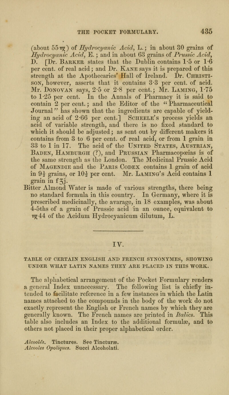 (about 55rr£) of Hydrocyanic Acid, L.; in about 30 grains of Hydrocyanic Acid, E.; and in about 63 grains of Prussic Acid, D. [Dr. Barker states that the Dublin contains 1-5 or 1-6 per cent, of real acid \ and Dr. Kane says it is prepared of this strength at the Apothecaries' Hall of Ireland. Dr. Christi- son, however, asserts that it contains 3*3 per cent, of acid. Mr. Donovan says, 2-5 or 2-8 per cent.; Mr. Laming, 1*75 to 1*25 per cent. In the Annals of Pharmacy it is said to contain 2 per cent.; and the Editor of the  Pharmaceutical Journal has shown that the ingredients are capable of yield- ing an acid of 2*66 per cent.] Scheele's process yields an acid of variable strength, and there is no fixed standard to which it should be adjusted; as sent out by different makers it contains from 3 to 6 per cent, of real acid, or from 1 grain in 33 to 1 in 17. The acid of the United States, Austrian, Baden, Hamburgh (?), and Prussian Pharmacopoeias is of the same strength as the London. The Medicinal Prussic Acid of Magendie and the Paris Codex contains 1 grain of acid in 9 J grains, or 10 J per cent. Mr. Laming' s Acid contains 1 grain in f Jj- Bitter Almond Water is made of various strengths, there being no standard formula in this country. In Germany, where it is prescribed medicinally, the avarage, in 18 examples, was about 4-5ths of a grain of Prussic acid in an ounce, equivalent to TTJ7 44 of the Acidum Hydrocyanicum dilutum, L. IV. TABLE OF CERTAIN ENGLISH AND FRENCH SYNONYMES, SHOWING UNDER WHAT LATIN NAMES THEY ARE PLACED IN THIS WORK. The alphabetical arrangement of the Pocket Formulary renders a general Index unnecessary. The following list is chiefly in- tended to facilitate reference in a few instances in which the Latin names attached to the compounds in the body of the work do not exactly represent the English or French names by which they are generally known. The French names are printed in Italics. This table also includes an Index to the additional formulas, and to others not placed in their proper alphabetical order. Alcooles. Tinctures. See Tincturse. Alcooles Opoliqucs. Succi Alcoholati.