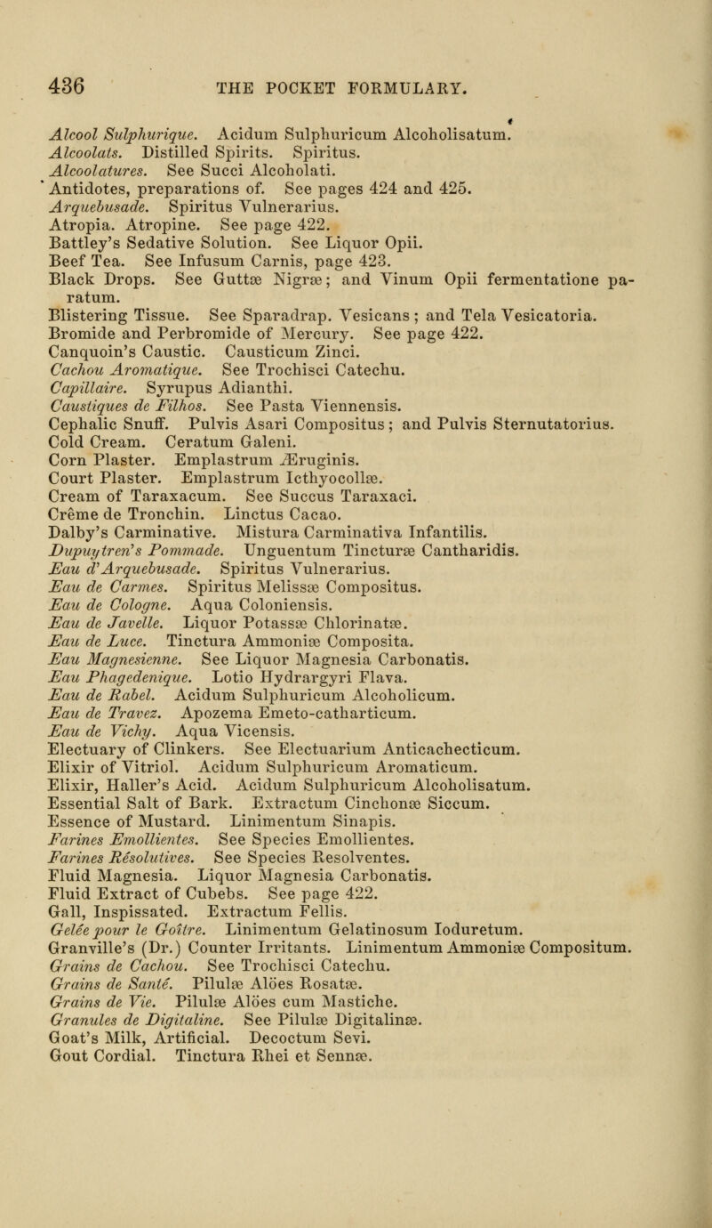 * Alcool Sulphurique. Acidum Sulphuricum Alcoholisatum. Alcoolats. Distilled Spirits. Spiritus. Alcoolatures. See Succi Alcoholati. Antidotes, preparations of. See pages 424 and 425. Arquebusade. Spiritus Vulnerarius. Atropia. Atropine. See page 422. Battley's Sedative Solution. See Liquor Opii. Beef Tea. See Infusum Carnis, page 423. Black Drops. See Guttae Nigrae; and Vinum Opii fermentatione pa- ratum. Blistering Tissue. See Sparadrap. Vesicans ; and Tela Vesicatoria. Bromide and Perbromide of Mercury. See page 422. Canquoin's Caustic. Causticum Zinci. Cachou Aromatique. See Trochisci Catechu. Capillaire. Syrupus Adianthi. Caustiques de Filhos. See Pasta Viennensis. Cephalic Snuff. Pulvis Asari Compositus ; and Pulvis Sternutatorius. Cold Cream. Ceratum Galeni. Corn Plaster. Emplastrum iEruginis. Court Plaster. Emplastrum Icthyocolhe. Cream of Taraxacum. See Succus Taraxaci. Creme de Tronchin. Linctus Cacao. Dalby's Carminative. Mistura Carminativa Infantilis. Dupuytrerfs Pommade. Unguentum Tincturae Cantharidis. Eau d'Arquebusade. Spiritus Vulnerarius. Eau de Carmes. Spiritus Melissae Compositus. Eau de Cologne. Aqua Coloniensis. Eau de Javelle. Liquor Potassse Chlorinatae. Eau de Luce. Tinctura Ammonias Composita. Eau Magnesienne. See Liquor Magnesia Carbonatis. Eau Phagedenique. Lotio Hydrargyri Flava. Eau de Rabel. Acidum Sulphuricum Alcoholicum. Eau de Travez. Apozema Emeto-catharticum. Eau de Vichy. Aqua Vicensis. Electuary of Clinkers. See Electuarium Anticachecticum. Elixir of Vitriol. Acidum Sulphuricum Aromaticum. Elixir, Haller's Acid. Acidum Sulphuricum Alcoholisatum. Essential Salt of Bark. Extractum Cinchonas Siccum. Essence of Mustard. Linimentum Sinapis. Farines Emollie?ites. See Species Emollientes. Farines Resolutives. See Species Resolventes. Fluid Magnesia. Liquor Magnesia Carbonatis. Fluid Extract of Cubebs. See page 422. Gall, Inspissated. Extractum Fellis. Gelee pour le Goitre. Linimentum Gelatinosum Ioduretum. Granville's (Dr.) Counter Irritants. Linimentum Ammonite Compositum. Grains de Cachou. See Trochisci Catechu. Grains de Sante. Pilulaa Aloes Rosatae. Grains de Vie. Pilulge Aloes cum Mastiche. Granules de Digitaline. See Pilulae Digitalinse. Goat's Milk, Artificial. Decoctum Sevi. Gout Cordial. Tinctura Rhei et Sennas.
