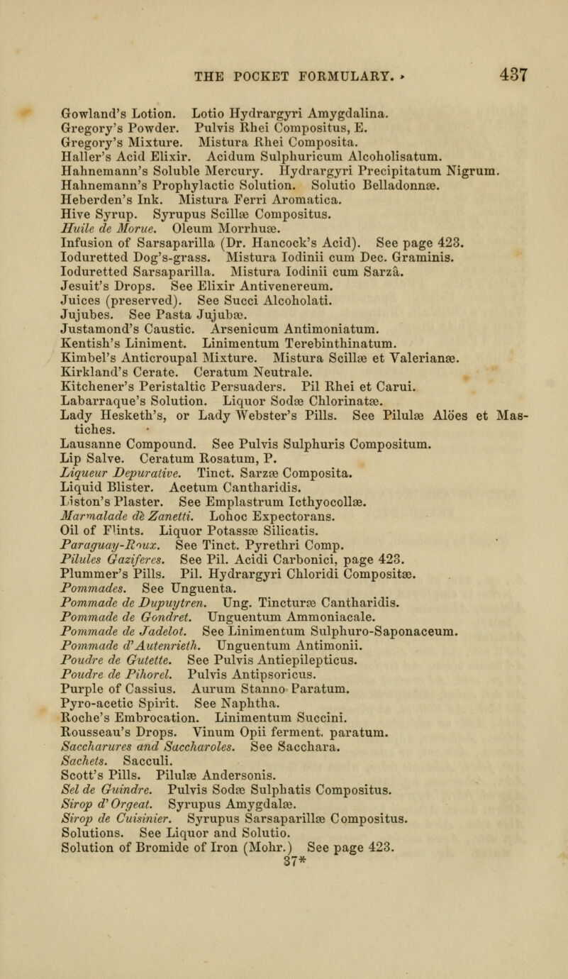 Gowland's Lotion. Lotio Hydrargyri Amygdalina. Gregory's Powder. Pulvis Rhei Compositus, E. Gregory's Mixture. Mistura Rhei Composita. Haller's Acid Elixir. Acidum Sulphuricum Alcoholisatum. Hahnemann's Soluble Mercury. Hydrargyri Precipitatum Nigrum. Hahnemann's Prophylactic Solution. Solutio Belladonna. Heberden's Ink. Mistura Ferri Aromatica. Hive Syrup. Syrupus Scillae Compositus. Huile de Morue. Oleum Morrhuse. Infusion of Sarsaparilla (Dr. Hancock's Acid). See page 423. Ioduretted Dog's-grass. Mistura Iodinii cum Dec. Graminis. Ioduretted Sarsaparilla. Mistura Iodinii cum Sarza. Jesuit's Drops. See Elixir Antivenereum. Juices (preserved). See Succi Alcoholati. Jujubes. See Pasta Jujubae. Justamond's Caustic. Arsenicum Antimoniatum. Kentish's Liniment. Linimentum Terebinthinatum. Kimbel's Anticroupal Mixture. Mistura Scillse et Valerianae. Kirkland's Cerate. Ceratum Neutrale. Kitchener's Peristaltic Persuaders. Pil Rhei et Carui. Labarraque's Solution. Liquor Sodse Chlorinatse. Lady Hesketh's, or Lady Webster's Pills. See Pilulas Aloes et Mas- tiches. Lausanne Compound. See Pulvis Sulphuris Compositum. Lip Salve. Ceratum Rosatum, P. Liqueur Depurative. Tinct. Sarzae Composita. Liquid Blister. Acetum Cantharidis. Liston's Plaster. See Emplastrum IcthyocollaB. Marmalade de Zanetti. Lohoc Expectorans. Oil of Flints. Liquor Potassse Silicatis. Paraguay-Roux. See Tinct. Pyrethri Comp. Pilules Gazifercs. See Pil. Acidi Carbonici, page 423. Plummer's Pills. Pil. Hydrargyri Chloridi Composite. Pommades. See Unguenta. Pommade de Dupuytren. Ung. Tincturse Cantharidis. Pommade de Gondret. Unguentum Ammoniacale. Pommade de Jadelot. See Linimentum Sulphuro-Saponaceum. Pommade dy Autenrieth. Unguentum Antimonii. Poudre de Gutette. See Pulvis Antiepilepticus. Poudre de Pihorel. Pulvis Antipsoricus. Purple of Cassius. Aurum Stanno Paratum. Pyro-acetic Spirit. See Naphtha. Roche's Embrocation. Linimentum Succini. Rousseau's Drops. Vinum Opii ferment, paratum. Saccharures and Saccharoles. See Sacchara. Sachets. Sacculi. Scott's Pills. Pilulaa Andersonis. Sel de Guindre. Pulvis Sodre Sulphatis Compositus. Sirop eT Orgeat. Syrupus Amygdalse. Sirop de Cuisinier. Syrupus Sarsaparillse Compositus. Solutions. See Liquor and Solutio. Solution of Bromide of Iron (Mohr.) See page 423. 37*