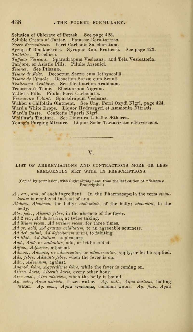 Solution of Chlorate of Potash. See page 423. Soluble Cream of Tartar. Potassse Boro-tartras. Sucre Ferrugineux. Ferri Carbonis Saccharatum. Syrup of Blackberries. Syrupus Rubi Fruticosi. See page 423. Tablettes. Trochisci. Taffetas Vesicant. Sparadrapum Vesicans ; and Tela Vesicatoria. Tanjore, or Asiatic Pills. Pilulse Arsenici. Tisanes. See Ptisanee. Tisane de Feltz. Decoctum Sarzse cum Icthyocolla. Tisane de Vinache. Decoctum Sarzee cum Senna. Traitement Arabique. See Electuarium Arabicum. Trousseau's Tonic. Electuarium Nigrum. Vallet's Pills. Pilulse Ferri Carbonatis. Vesicatoire Volant. Sparadrapum Vesicans. Wahler's Chilblain Ointment. See Ung. Ferri Oxydi Nigri, page 424. Ward's White Drops. Liquor Hydrargyri et Ammonise Nitratis. Ward's Paste. Confectio Piperis Nigri. Whitlaw's Tincture. See Tinctura Lobeliae iEtherea. Young's Purging Mixture. Liquor Sodee Tartarizatse effervescens. V. LIST OF ABBREVIATIONS AND CONTRACTIONS MORE OR LESS FREQUENTLY MET WITH IN PRESCRIPTIONS. (Copied by permission, with slight abridgment, from the last edition of Selecta e Praescriptis.) A., aa., ana, of each ingredient. In the Pharmacopoeia the term singu- lorum is employed instead of ana. Abdom., Abdomen, the belly; abdominis, of the belly; abdomini, to the belly. Abs.febr., Absente febre, in the absence of the fever. Ad 2 vie, Ad duas vices, at twice taking. Ad Ztiam vicem, Ad tertiam vicem, for three times. Ad gr. acid, Ad g rat am aciditatem, to an agreeable sourness. Ad def. animi, Ad defectionem animi, to fainting. Ad libit., Ad libitum, at pleasure. Add., Adde or addantur, add, or let be added. Adjac, Adjacens, adjacent. Admov., Admove, or admoveatur, or admoveantur, apply, or let be applied. Ads. febre, Adstante febre, when the fever is on. Adv., Adversum, against. Aggred. febre, Aggrediente febre, while the fever is coming on. Altern. horis, Alternis horis, every other hour. Alvo adst., Alvo adstricta, when the belly is bound. Aq. astr., Aqua astricta, frozen water. Aq. bull., Aqua bulliens, boiling water. Aq. com., Aqua communis, common water. Aq. fluv., Aqua