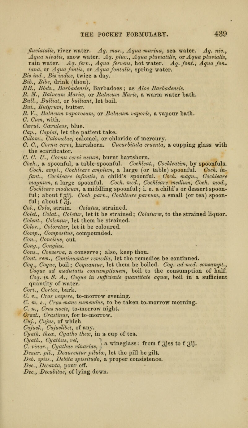 fluviatalis, river water. Aq. mar., Aqua marina, sea water. Aq. niv., Aqua nivalis, snowwater. Aq. pluv., Aqua pluviatilis, or Aqua pluvialis, rain water. Aq. ferv., Aqua fervens, hot water. Aq. font., Aqua fon- tana, or Aqua fontis, or Aqua fontalis, spring water. Bis ind., Bis indies, twice a day. Bib., Bibe, drink (thou). BB., Bbds., Barbadensis, Barbadoes ; as Aloe Barbadensis. B. M., Balneum Marim, or Balneum Maris, a warm water hath. Bull., Bulliat, or bulliant, let boil. Bui., Butyrum, butter. B. V., Balneum vapor osum, or Balneum vaporis, a vapour bath. C. Cum, with. Ccerul. Cceruleus, blue. Cap., Capiat, let the patient take. Calom., Calomelas, calomel, or chloride of mercury. C. C, Cornu cervi, hartshorn. Cucurbitula cruenta, a cupping glass with the scarificator. C. C. U., Cornu cervi ustum, burnt hartshorn. Coch., a spoonful, a table-spoonful. Cochleat., Cochleatim, by spoonfuls. Coch. ampl.} Cochleare amplum, a large (or table) spoonful. Cock, in- fant., Cochleare infantis, a child's spoonful. Coch. magn., Cochleare magnum, a large spoonful. Coch. med., Cochleare medium, Coch. mod., Cochleare modicum, a middling spoonful; i. e. a child's or dessert spoon- ful; about fgij. Coch.parv., Cochleareparvum, a small (or tea) spoon- ful; about f 3j. Col., Cola, strain. Colatus, strained. Colet., Colat., Coletur, let it be strained; Colaturce, to the strained liquor. Colent., Colentur, let them be strained. Color., Coloretur, let it be coloured. Comp., Compositus, compounded. Con., Concisus, cut. Cong., Congius. Cons., Conserva, a conserve; also, keep thou. ConL rem., Continuentur remedia, let the remedies be continued. Coq., Coque, boil; Coquantur, let them be boiled. Coq. ad med. consumpt., Coque ad medietatis consumptionem, boil to the consumption of half. Coq. in S. A., Coque in sufficiente quantitate aquce, boil in a sufficient quantity of water. Cort., Cortex, bark. C. v., Cras vespere, to-morrow evening. C. m. s., Cras mane sumendus, to be taken to-morrow morning. C. n., Cras node, to-morrow night. Crast., Crastinus, for to-morrow. Cuj., Cujus, of which Cujusl., Cujuslibet, of any. Cyath. thece, Cyatho thece, in a cup of tea. dUt^S^inarius, } * ***? *» ^ to f •* Deaur. pil., Deaurentur pilidce, let the pill be gilt. Deb. spiss., Debita spissitudo, a proper consistence. Dec, Decanta, pour off. Dec, Decubitus, of lying down.