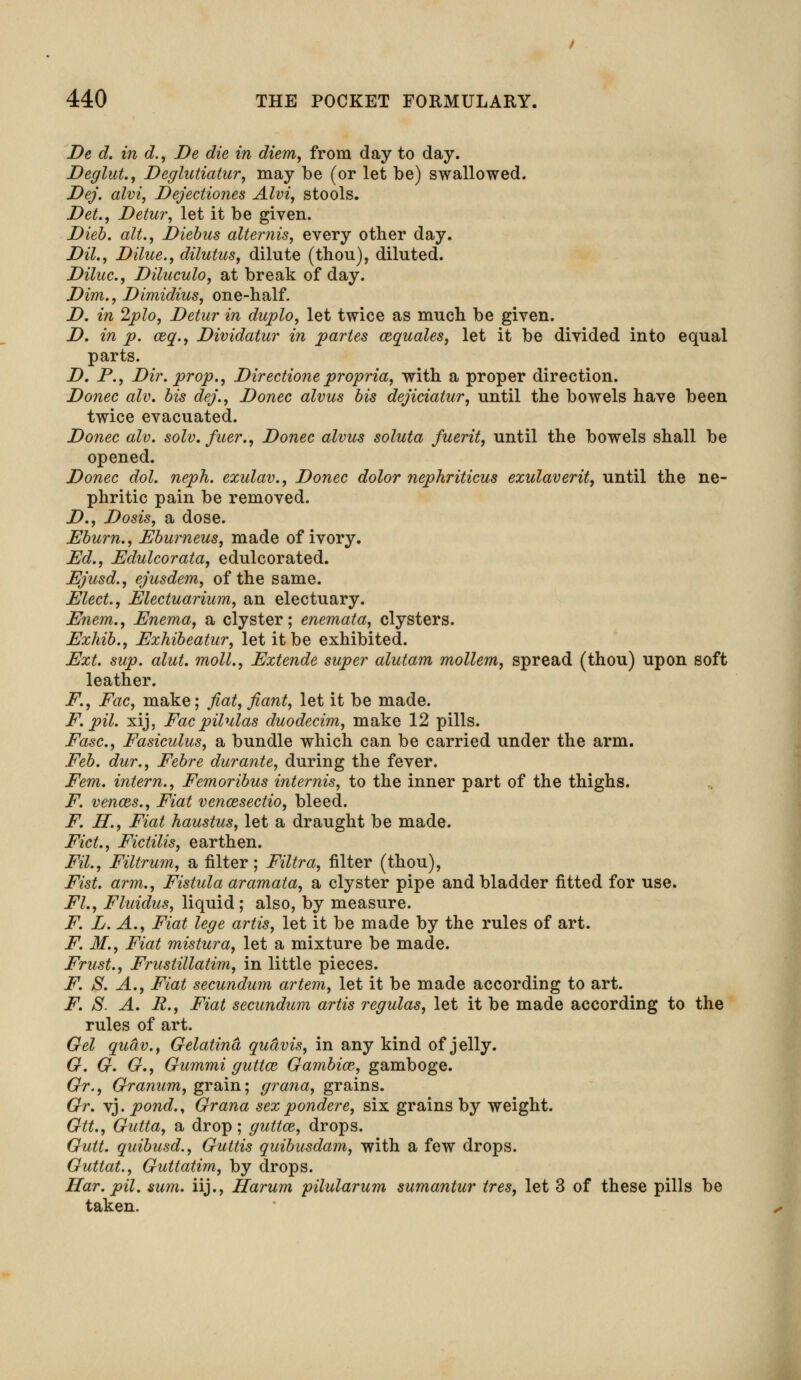De d. in d., De die in diem, from day to day. Deglut., Deglutiatur, may be (or let be) swallowed. Dej. alvi, Dejectiones Alvi, stools. Det., Detur, let it be given. Dieb. alt., Diebus alternis, every other day. Dil., Dilue., dilutus, dilute (thou), diluted. Diluc, Diluculo, at break of day. Dim., Dimidius, one-half. D. in 2plo, Detur in duplo, let twice as much be given. D. in p. ceq., Dividatur in partes cequales, let it be divided into equal parts. D. P., Dir. prop., Directionepropria, with a proper direction. Donee alv. bis dej., Donee alvus bis dejiciatur, until the bowels have been twice evacuated. Donee alv. solv, fuer., Donee alvus soluta fuerit, until the bowels shall be opened. Donee dol. neph. exulav., Donee dolor nephriticus exulaverit, until the ne- phritic pain be removed. D., Dosis, a dose. Eburn., Eburneus, made of ivory. Ed., Edulcorata, edulcorated. Ejusd., ejusdem, of the same. Elect., Electuarium, an electuary. Enem., Enema, a clyster; enemata, clysters. Exhib., Exhibeatur, let it be exhibited. Ext. sup. alut. moll., Extende super alutam mollem, spread (thou) upon soft leather. F., Fac, make; fiat, fiant, let it be made. F. pil. xij, Fac pilulas duodecim, make 12 pills. Ease, Fasiculus, a bundle which can be carried under the arm. Feb. dur., Febre durante, during the fever. Fern, intern., Femoribus internis, to the inner part of the thighs. F. vences., Fiat vencesectio, bleed. F. H., Fiat haustus, let a draught be made. Fid., Fictilis, earthen. Fil., Filtrum, a filter; Filtra, filter (thou), Fist, arm., Fistula aramata, a clyster pipe and bladder fitted for use. FL, Fluidus, liquid ; also, by measure. F. L. A., Fiat lege artis, let it be made by the rules of art. F. 31., Fiat mistura, let a mixture be made. Frust., Frustillatim, in little pieces. F. S. A., Fiat secundum artem, let it be made according to art. F. S. A. R., Fiat secundum artis regulas, let it be made according to the rules of art. Gel quciv., Gelatina quavis, in any kind of jelly. G. G. G., Gummi guttw Gambia^, gamboge. Gr., Granum, grain; grana, grains. Gr. vj. pond.y Grana sex pondere, six grains by weight. Gtt., Gutta, a drop; guttce, drops. Gutt. quibusd., Guttis quibusdam, with a few drops. Guttat., Guttatim, by drops. Har. pil. sum. iij., Harum pilularum sumantur ires, let 3 of these pills be taken.