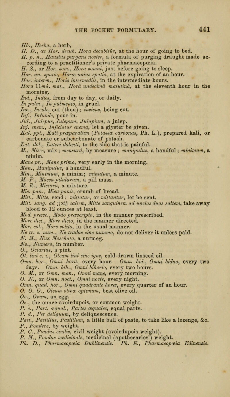 lib., Herba, a herb, H. D., or Hor. decub. Hora decubitus, at the hour of going to bed. H. p. n., Haustus purgans noster, a formula of purging draught made ac- cording to a practitioner's private pharmacopoeia. H. S., or Hor. som., Hora somni, just before going to sleep. Hor. un. spatio, Horce unius spatio, at the expiration of an hour. Hor. interm., Horis intermediis, in the intermediate hours. Hora lima, mat., Hora undecima matutind, at the eleventh hour in the morning. Ind., Indies, from day to day, or daily. In pulm., In pulmento, in gruel. Inc., Incide, cut (thou); incisus, being cut. Inf., Infunde, pour in. Jul., Julepus, Julepum, Julapium, a julep. Inj. enem., Injiciatur enema, let a glyster be given. Kal. ppt., Kali prceparatum (Potassce carbonas, Ph. L.), prepared kali, or carbonate or subcarbonate of potash. Lat. dol., Lateri dolenti, to the side that is painful. M., Misce, mix; mensurd, by measure ; manipulus, a handful; minimum, a minim. Mane pr., Mane primo, very early in the morning. Man., Manipulus, a handful. Min., Minimum, a minim; minutum, a minute. M. P., Massapilularum, a pill mass. M. R., Mistura, a mixture. Mic. pan., Micapanis, crumb of bread. Mitt., Mitte, send ; mittatur, or mittantur, let be sent. Mitt. sang, ad 3xij saltern, Mitte sanguinem ad uncias duas saltern, take away blood to 12 ounces at least. Mod.prozsc, Modo prozscripto, in the manner prescribed. More diet., More dicto, in the manner directed. Mor. sol., More solito, in the usual manner. Ne tr. s. num., Ne tradas sine nummo, do not deliver it unless paid. N. M., Nux Moschata, a nutmeg. No., Numero, in number. O., Octarius, a pint. 01. lini s. i., Oleum lini sine igne, cold-drawn linseed oil. Omn. hor., Omni hora, every hour. Omn. bid., Omni biduo, every two days. Omn. bih., Omni bihorio, every two hours. O. 31, or Omn. man., Omni mane, every morning. O. N., or Omn. noct., Omni node, every night. Omn. quad, hor., Omni quadrante horce, every quarter of an hour. O. 0. 0., Oleum olivce optimum, best olive oil. Ov., Ovum, an egg. Oz., the ounce avoirdupois, or common weight. P. e., Part, cequal., Partes cequales, equal parts. P. d., Per deliquum, by deliquescence. Past., Pastillus, Pastillum, a little ball of paste, to take like a lozenge, &c. P., Pondere, by weight. P. C, Pondus civilis, civil weight (avoirdupois weight). P. M., Pondus medicinale, medicinal (apothecaries') weight. Ph. D., Pharmacopoeia JDublinensis. Ph. E., Pharmacopoeia Edinensis.