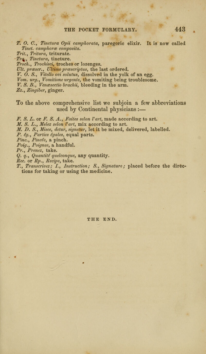 T. 0. C, Tinctura Opii camphor ata, paregoric elixir. It is now called Tinct. camphorce composita. Trit., Tritura, triturate. Trq^., Tinctura, tincture. Troch., Trochisci, troches or lozenges. TJlt. prcescr., Ultimo prcescriptus, the last ordered. V. O. JS., Vitello ovi solutus, dissolved in the yolk of an egg. Vom. urg., Vomitione urgente, the vomiting being troublesome. V. S. B., Vencesectio brachii, bleeding in the arm. Zz., Zingiber, ginger. To the above comprehensive list we subjoin a few abbreviations used by Continental physicians :— F. S. L. or F. S. A., Faites selon Vart, made according to art. M. S. L., Melez selon Vart, mix according to art. 31. D. S., Misce, detur, signetur, let it be mixed, delivered, labelled. P. eg., Parties egales, equal parts. Pine, PincSe, a pinch. Poig., Poignee, a handful. Pr., Prenez, take. Q. q., Quantite quelconque, any quantity. Rec. or Pp., Recipe, take. T., Transcrivez; L, Instruction; S., Signature; placed before the direc- tions for taking or using the medicine. THE END.