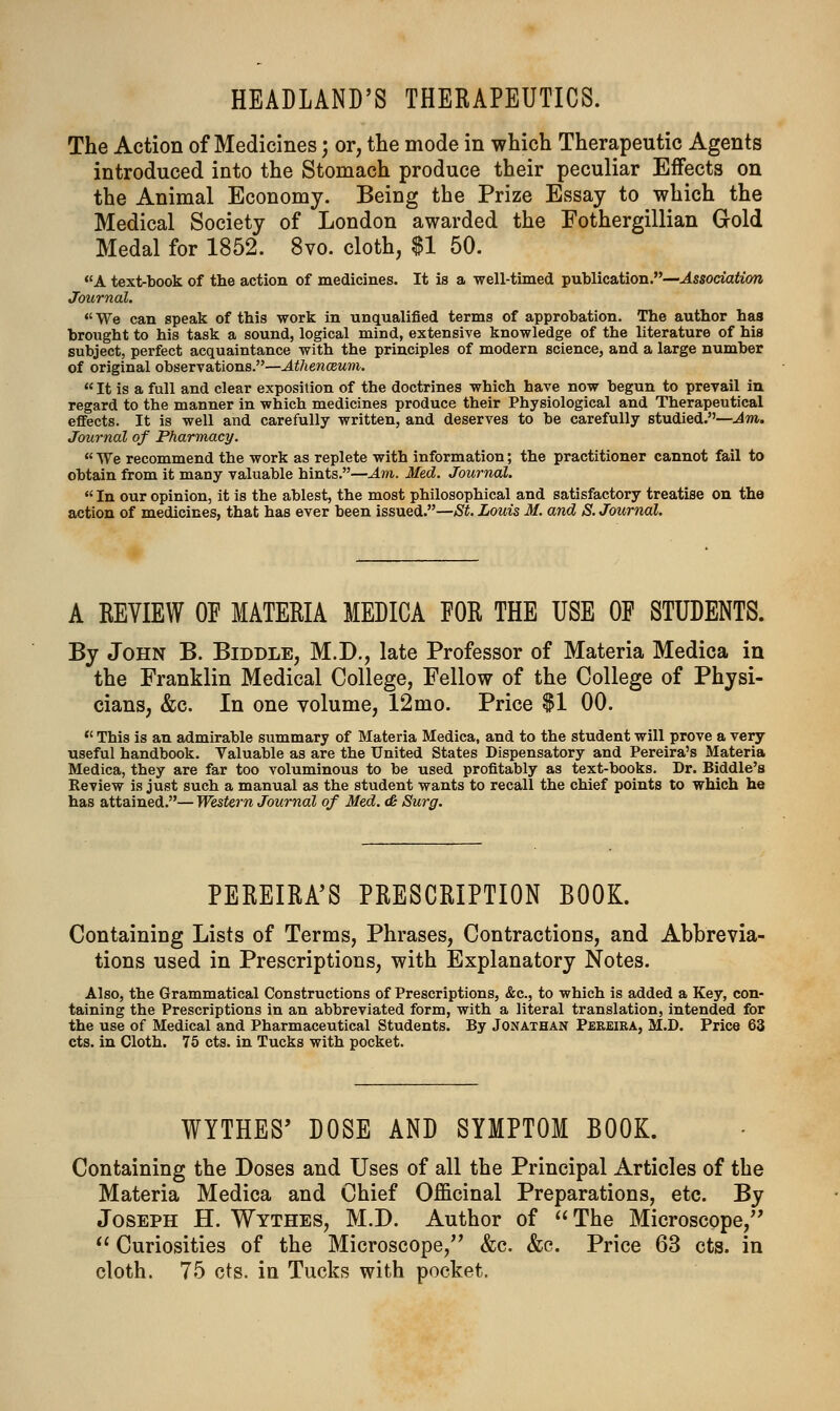 HEADLAND'S THERAPEUTICS. The Action of Medicines) or, the mode in which Therapeutic Agents introduced into the Stomach produce their peculiar Effects on the Animal Economy. Being the Prize Essay to which the Medical Society of London awarded the Fothergillian Gold Medal for 1852. 8vo. cloth, $1 50. A text-book of the action of medicines. It is a well-timed publication.—Association Journal. We can speak of this work in unqualified terms of approbation. The author has brought to his task a sound, logical mind, extensive knowledge of the literature of his subject, perfect acquaintance with the principles of modern science, and a large number of original observations.—Athenazum. It is a full and clear exposition of the doctrines which have now begun to prevail in regard to the manner in which medicines produce their Physiological and Therapeutical effects. It is well and carefully written, and deserves to be carefully studied.—Am. Journal of Pharmacy.  We recommend the work as replete with information; the practitioner cannot fail to obtain from it many valuable hints.—Am. Med. Journal.  In our opinion, it is the ablest, the most philosophical and satisfactory treatise on the action of medicines, that has ever been issued.—St. Louis M. and S. Journal. A REVIEW OF MATERIA MEDICA FOR THE USE OF STUDENTS. By John B. Biddle, M.D., late Professor of Materia Medica in the Franklin Medical College, Fellow of the College of Physi- cians, &c. In one volume, 12mo. Price $1 00.  This is an admirable summary of Materia Medica, and to the student will prove a very useful handbook. Valuable as are the United States Dispensatory and Pereira's Materia Medica, they are far too voluminous to be used profitably as text-books. Dr. Biddle's Review is just such a manual as the student wants to recall the chief points to which he has attained.— Western Journal of Med. & Surg. PEREIRA'S PRESCRIPTION BOOK. Containing Lists of Terms, Phrases, Contractions, and Abbrevia- tions used in Prescriptions, with Explanatory Notes. Also, the Grammatical Constructions of Prescriptions, &c, to which is added a Key, con- taining the Prescriptions in an abbreviated form, with a literal translation, intended for the use of Medical and Pharmaceutical Students. By Jonathan Pereira, M.D. Price 63 cts. in Cloth. 75 cts. in Tucks with pocket. WYTHES' DOSE AND SYMPTOM BOOK. Containing the Doses and Uses of all the Principal Articles of the Materia Medica and Chief Officinal Preparations, etc. By Joseph H. Wythes, M.D. Author of The Microscope,  Curiosities of the Microscope, &c. &c. Price 63 cts. in cloth. 75 cts. in Tucks with pocket.