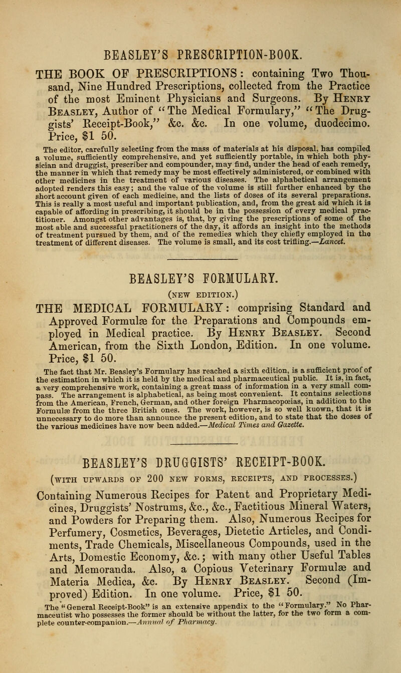 BEASLEY'S PRESCRIPTION-BOOK. THE BOOK OF PRESCRIPTIONS : containing Two Thou- sand, Nine Hundred Prescriptions, collected from the Practice of the most Eminent Physicians and Surgeons. By Henry Beasley, Author of  The Medical Formulary,  The Drug- gists' Receipt-Book, &c. &c. In one volume, duodecimo. Price, U 50. The editor, carefully selecting from the mass of materials at his disposal, has compiled a volume, sufficiently comprehensive, and yet sufficiently portable, in which both phy- sician and druggist, prescriber and compounder, may find, under the head of each remedy, the manner in which that remedy may be most effectively administered, or combined with other medicines in the treatment of various diseases. The alphabetical arrangement adopted renders this easy; and the value of the volume is still further enhanced by the short account given of each medicine, and the lists of doses of its several preparations. This is really a most useful and important publication, and, from the great aid which it is capable of affording in prescribing, it should be in the possession of every medical prac- titioner. Amongst other advantages is, that, by giving the prescriptions of some of the most able and successful practitioners of the day, it affords an insight into the methods of treatment pursued by them, and of the remedies which they chiefly employed in the treatment of different diseases. The volume is small, and its cost trifling.—Lancet. BEASLEY'S FORMULARY. (new edition.) THE MEDICAL FORMULARY: comprising Standard and Approved Formulas for the Preparations and Compounds em- ployed in Medical practice. By Henry Beasley. Second American, from the Sixth London, Edition. In one volume. Price, $1 50. The fact that Mr. Beasley's Formulary has reached a sixth edition, is a sufficient proof of the estimation in which it is held by the medical and pharmaceutical public. It is, in fact, a very comprehensive work, containing a great mass of information in a very small com- pass. The arrangement is alphabetical, as being most convenient. It contains selections from the American, French, German, and other foreign Pharmacopoeias, in addition to the Formulae from the three British ones. The work, however, is so well kuown, that it is unnecessary to do more than announce the present edition, and to state that the doses of the various medicines have now been added.—Medical Times and Gazette. BEASLEY'S DRUGGISTS' RECEIPT-BOOK. (with upwards of 200 NEW forms, receipts, and processes.) Containing Numerous Recipes for Patent and Proprietary Medi- cines, Druggists' Nostrums, &c, &c, Factitious Mineral Waters, and Powders for Preparing them. Also, Numerous Recipes for Perfumery, Cosmetics, Beverages, Dietetic Articles, and Condi- ments, Trade Chemicals, Miscellaneous Compounds, used in the Arts, Domestic Economy, &c.; with many other Useful Tables and Memoranda. Also, a Copious Veterinary Formulae and Materia Medica, &c. By Henry Beasley. Second (Im- proved) Edition. In one volume. Price, $1 50. The «General Receipt-Book is an extensive appendix to the Formulary. No Phar- maceutist who possesses the former should be without the latter, for the two form a com- plete counter-companion.—Annual of Pharmacy.