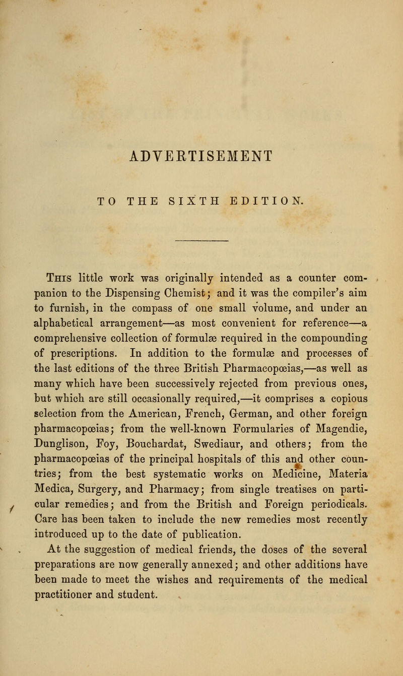 ADVERTISEMENT TO THE SIXTH EDITION. This little work was originally intended as a counter com- panion to the Dispensing Chemist; and it was the compiler's aim to furnish, in the compass of one small volume, and under an alphabetical arrangement—as most convenient for reference—a comprehensive collection of formulae required in the compounding of prescriptions. In addition to the formulae and processes of the last editions of the three British Pharmacopoeias,—as well as many which have been successively rejected from previous ones, but which are still occasionally required,—it comprises a copious selection from the American, French, German, and other foreign pharmacopoeias; from the well-known Formularies of Magendie, Dunglison, Foy, Bouchardat, Swediaur, and others; from the pharmacopoeias of the principal hospitals of this and other coun- tries; from the best systematic works on Medicine, Materia Medica, Surgery, and Pharmacy; from single treatises on parti- cular remedies; and from the British and Foreign periodicals. Care has been taken to include the new remedies most recently introduced up to the date of publication. At the suggestion of medical friends, the doses of the several preparations are now generally annexed; and other additions have been made to meet the wishes and requirements of the medical practitioner and student.