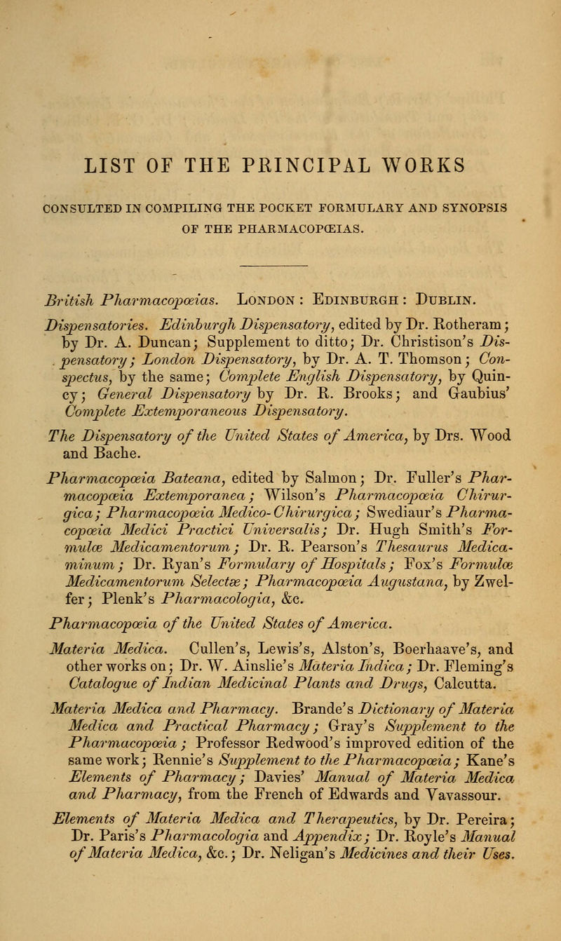 LIST OF THE PRINCIPAL WORKS CONSULTED IN COMPILING THE POCKET FORMULARY AND SYNOPSIS OF THE PHARMACOPOEIAS. British Pharmacopoeias. London : Edinburgh : Dublin. Dispensatories. Edinburgh Dispensatory, edited by Dr. Rotheram; by Dr. A. Duncan; Supplement to ditto; Dr. Christison's Dis- . pensatory; London Dispensatory, by Dr. A. T. Thomson; Con- spectus, by the same; Complete English Dispensatory, by Quin- cy; General Dispensatory by Dr. R. Brooks; and Graubius' Complete Extemporaneous Dispensatory. The Dispensatory of the United States of America, by Drs. Wood and Bache. Pharmacopoeia Bateana, edited by Salmon; Dr. Fuller's Phar- macopoeia Extemporanea; Wilson's Pharmacopoeia Chirur- gica; Pharmacopoeia Medico- Chirurgica ; Swediaur's Pharma- copoeia Medici Practici Universalis; Dr. Hugh Smith's For- mulae Medicamentorum; Dr. R. Pearson's Thesaurus Medica- minum ; Dr. Byan's Formulary of Hospitals ; Fox's Formulae Medicamentorum Selectee; Pharmacopoeia Augustana, by Zwel- fer; Plenk's Pharmacologia, &c. Pharmacopoeia of the United States of America. Materia Medica. Cullen's, Lewis's, Alston's, Boerhaave's, and other works on; Dr. W. Ainslie's Materia Indica; Dr. Fleming's Catalogue of Indian Medicinal Plants and Drugs, Calcutta. Materia Medica and Pharmacy. Brande's Dictionary of Materia Medica and Practical Pharmacy; Gray's Supplement to the Pharmacopoeia ; Professor Redwood's improved edition of the same work; Rennie's Supplement to the Pharmacopoeia; Kane's Elements of Pharmacy; Davies' Manual of Materia Medica and Pharmacy, from the French of Edwards and Vavassour. Elements of Materia Medica and Therapeutics, by Dr. Pereira; Dr. Paris's Pharmacologia and Appendix; Dr. Royle's Manual of Materia Medica, &c.; Dr. Neligan's Medicines and their Uses.